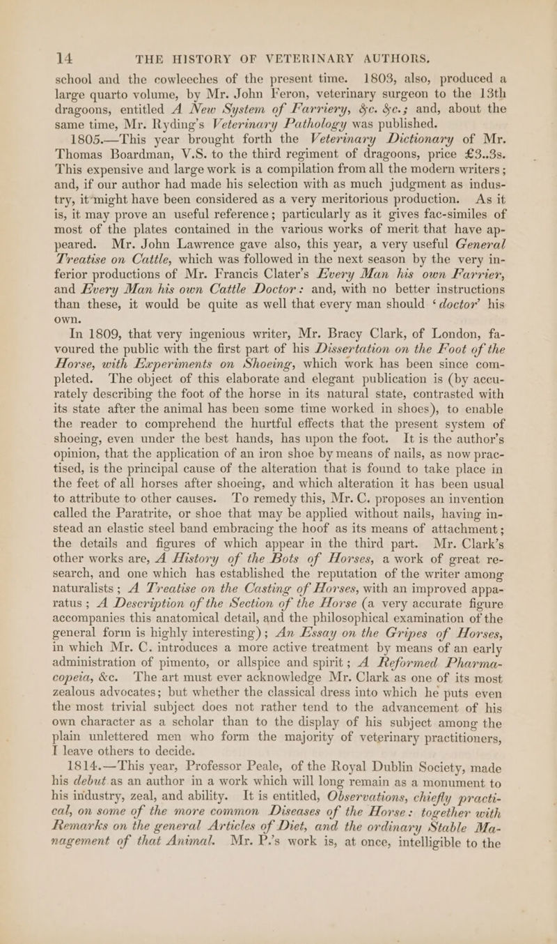school and the cowleeches of the present time. 1803, also, produced a large quarto volume, by Mr. John Feron, veterinary surgeon to the 13th dragoons, entitled A New System of Farriery, &amp;c. §e.; and, about the same time, Mr. Ryding’s Veterinary Pathology was published. 1805.—This year brought forth the Veterinary Dictionary of Mr. Thomas Boardman, V.S. to the third regiment of dragoons, price £3..3s. This expensive and large work is a compilation from all the modern writers ; and, if our author had made his selection with as much judgment as indus- try, it‘might have been considered as a very meritorious production. As it is, it may prove an useful reference; particularly as it gives fac-similes of most of the plates contained in the various works of merit that have ap- peared. Mr. John Lawrence gave also, this year, a very useful General Treatise on Cattle, which was followed in the next season by the very in- ferior productions of Mr. Francis Clater’s Hvery Man his own Farrier, and Every Man his own Cattle Doctor: and, with no better instructions than these, it would be quite as well that every man should ‘doctor’ his own. In 1809, that very ingenious writer, Mr. Bracy Clark, of London, fa- voured the public with the first part of his Dissertation on the Foot of the Horse, with Experiments on Shoeing, which work has been since com- pleted. The object of this elaborate and elegant publication is (by accu- rately describing the foot of the horse in its natural state, contrasted with its state after the animal has been some time worked in shoes), to enable the reader to comprehend the hurtful effects that the present system of shoeing, even under the best hands, has upon the foot. It is the author’s opinion, that the application of an iron shoe by means of nails, as now prac- tised, is the principal cause of the alteration that is found to take place in the feet of all horses after shoeing, and which alteration it has been usual to attribute to other causes. To remedy this, Mr. C. proposes an invention called the Paratrite, or shoe that may be applied without nails, having in- stead an elastic steel band embracing the hoof as its means of attachment; the details and figures of which appear in the third part. Mr. Clark’s other works are, A History of the Bots of Horses, a work of great re- search, and one which has established the reputation of the writer among naturalists ; A Treatise on the Casting of Horses, with an improved appa- ratus ; A Description of the Section of the Horse (a very accurate figure accompanies this anatomical detail, and the philosophical examination of the general form is highly interesting); An Essay on the Gripes of Horses, in which Mr. C. introduces a more active treatment by means of an early administration of pimento, or allspice and spirit; A Reformed Pharma- copeia, &amp;c. The art must ever acknowledge Mr. Clark as one of its most zealous advocates; but whether the classical dress into which he puts even the most trivial subject does not rather tend to the advancement of his own character as a scholar than to the display of his subject among the plain unlettered men who form the majority of veterinary practitioners, I leave others to decide. 1814.—This year, Professor Peale, of the Royal Dublin Society, made his debut.as an author in a work which will long remain as a monument to his industry, zeal, and ability. It is entitled, Observations, chiefly practi- cal, on some of the more common Diseases of the Horse: together with Remarks on the general Articles of Diet, and the ordinary Stable Ma- nagement of that Animal. Mr. P.’s work is, at once, intelligible to the