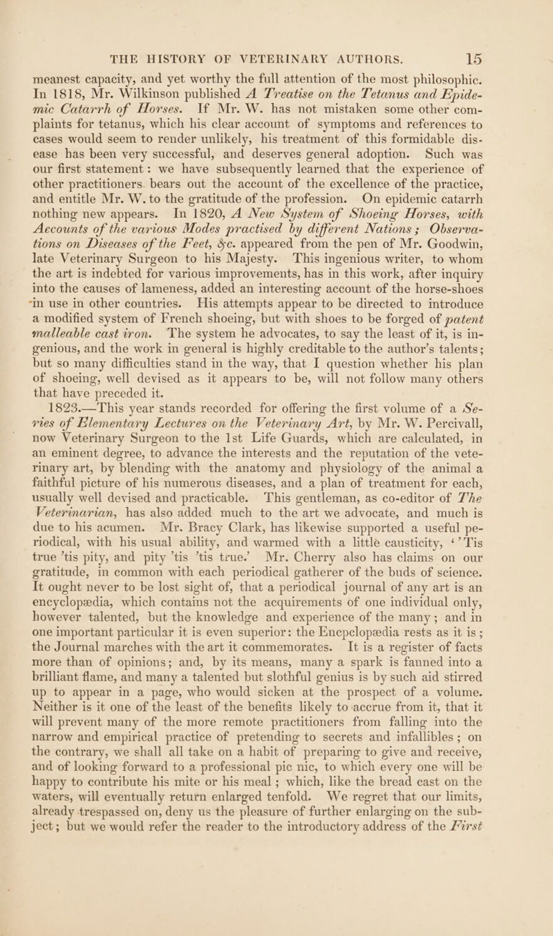 meanest capacity, and yet worthy the full attention of the most philosophic. In 1818, Mr. Wilkinson published A Treatise on the Tetanus and Epide- mic Catarrh of Horses. If Mr. W. has not mistaken some other com- plaints for tetanus, which his clear account of symptoms and references to cases would seem to render unlikely, his treatment of this formidable dis- ease has been very successful, and deserves general adoption. Such was our first statement : we have subsequently learned that the experience of other practitioners. bears out the account of the excellence of the practice, and entitle Mr. W. to the gratitude of the profession. On epidemic catarrh nothing new appears. In 1820, A New System of Shoeing Horses, with Accounts of the various Modes practised by different Nations ; Observa- tions on Diseases of the Feet, $c. appeared from the pen of Mr. Goodwin, late Veterinary Surgeon to his Majesty. This ingenious writer, to whom the art is indebted for various improvements, has in this work, after inquiry into the causes of lameness, added an interesting account of the horse-shoes “m use in other countries. His attempts appear to be directed to imtroduce a modified system of French shoeing, but with shoes to be forged of patent malleable cast tron. ‘The system he advocates, to say the least of it, is in- genious, and the work in general is highly creditable to the author’s talents; but so many difficulties stand in the way, that I question whether his plan of shoeing, well devised as it appears to be, will not follow many others that have “preceded it. 1823.—This year stands recorded for offering the first volume of a Sée- vies of Elementary Lectures on the Veterinary Art, by Mr. W. Percivall, now Veterinary Surgeon to the Ist Life Guards, which are calculated, in an eminent degree, to advance the interests and the reputation of the vete- rinary art, by blending with the anatomy and physiology of the animal a faithful picture of his numerous diseases, and a plan of treatment for each, usually well devised and practicable. This gentleman, as co-editor of The Veterinarian, has also added much to the art we advocate, and much is due to his acumen. Mr. Bracy Clark, has likewise supported a useful pe- riodical, with his usual ability, and warmed with a little causticity, ‘’ Tis true ’tis pity, and pity ‘tis “tis true. Mr. Cherry also has claims on our gratitude, in common with each periodical gatherer of the buds of science. It ought never to be lost sight of, that a periodical journal of any art is an encyclopedia, which contains not the acquirements of one individual only, however talented, but the knowledge and experience of the many; and in one important particular it is even superior: the Encpclopeedia rests as it is ; the Journal marches with the art it commemorates. It is a register of facts more than of opinions; and, by its means, many a spark is fanned into a brilliant flame, and many a talented but slothful genius is by such aid stirred up to appear in a page, who would sicken at the prospect of a volume. Neither is it one of the least of the benefits likely to accrue from it, that it will prevent many of the more remote practitioners from falling into the narrow and empirical practice of pretending to secrets and infallibles ; on the contrary, we shall all take on a habit of preparing to give and receive, and of looking forward to a professional pic nic, to which every one will be happy to contribute his mite or his meal ; which, like the bread cast on the waters, will eventually return enlarged tenfold. We regret that our limits, already trespassed on, deny us the pleasure of further enlarging on the sub- ject; but we would refer the reader to the introductory address of the First