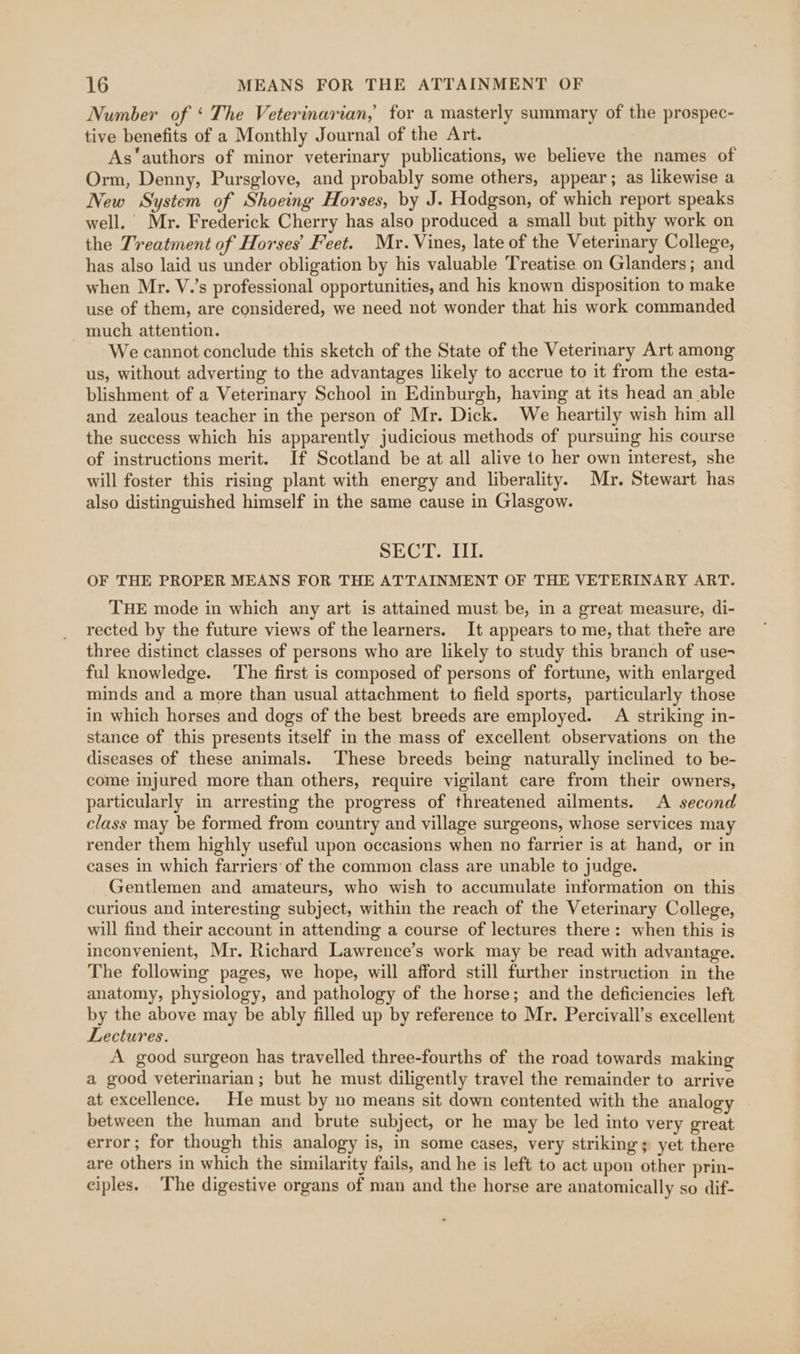 Number of ‘ The Veterinarian, for a masterly summary of the prospec- tive benefits of a Monthly Journal of the Art. As‘authors of minor veterinary publications, we believe the names of Orm, Denny, Pursglove, and probably some others, appear; as likewise a New System of Shoeing Horses, by J. Hodgson, of which report speaks well. Mr. Frederick Cherry has also produced a small but pithy work on the Treatment of Horses’ Feet. Mr. Vines, late of the Veterinary College, has also laid us under obligation by his valuable Treatise on Glanders; and when Mr. V.’s professional opportunities, and his known disposition to make use of them, are considered, we need not wonder that his work commanded much attention. We cannot conclude this sketch of the State of the Veterinary Art among us, without adverting to the advantages likely to accrue to it from the esta- blishment of a Veterinary School in Edinburgh, having at its head an able and zealous teacher in the person of Mr. Dick. We heartily wish him all the success which his apparently judicious methods of pursuing his course of instructions merit. If Scotland be at all alive to her own interest, she will foster this rising plant with energy and liberality. Mr. Stewart has also distinguished himself in the same cause in Glasgow. SECT. III. OF THE PROPER MEANS FOR THE ATTAINMENT OF THE VETERINARY ART. THE mode in which any art is attained must. be, in a great measure, di- rected by the future views of the learners. It appears to me, that there are three distinct classes of persons who are likely to study this branch of use- ful knowledge. The first is composed of persons of fortune, with enlarged minds and a more than usual attachment to field sports, particularly those in which horses and dogs of the best breeds are employed. A striking in- stance of this presents itself in the mass of excellent observations on the diseases of these animals. These breeds being naturally inclined to be- come injured more than others, require vigilant care from their owners, particularly in arresting the progress of threatened ailments. A second class may be formed from country and village surgeons, whose services may render them highly useful upon occasions when no farrier is at hand, or in cases in which farriers of the common class are unable to judge. Gentlemen and amateurs, who wish to accumulate information on this curious and interesting subject, within the reach of the Veterinary College, will find their account in attending a course of lectures there: when this is inconvenient, Mr. Richard Lawrence’s work may be read with advantage. The following pages, we hope, will afford still further instruction in the anatomy, physiology, and pathology of the horse; and the deficiencies left by the above may be ably filled up by reference to Mr. Percivall’s excellent Lectures. A good surgeon has travelled three-fourths of the road towards making a good veterinarian; but he must diligently travel the remainder to arrive at excellence. He must by no means sit down contented with the analogy between the human and brute subject, or he may be led into very great error; for though this analogy is, in some cases, very striking; yet there are others in which the similarity fails, and he is left to act upon other prin- ciples. The digestive organs of man and the horse are anatomically so dif-