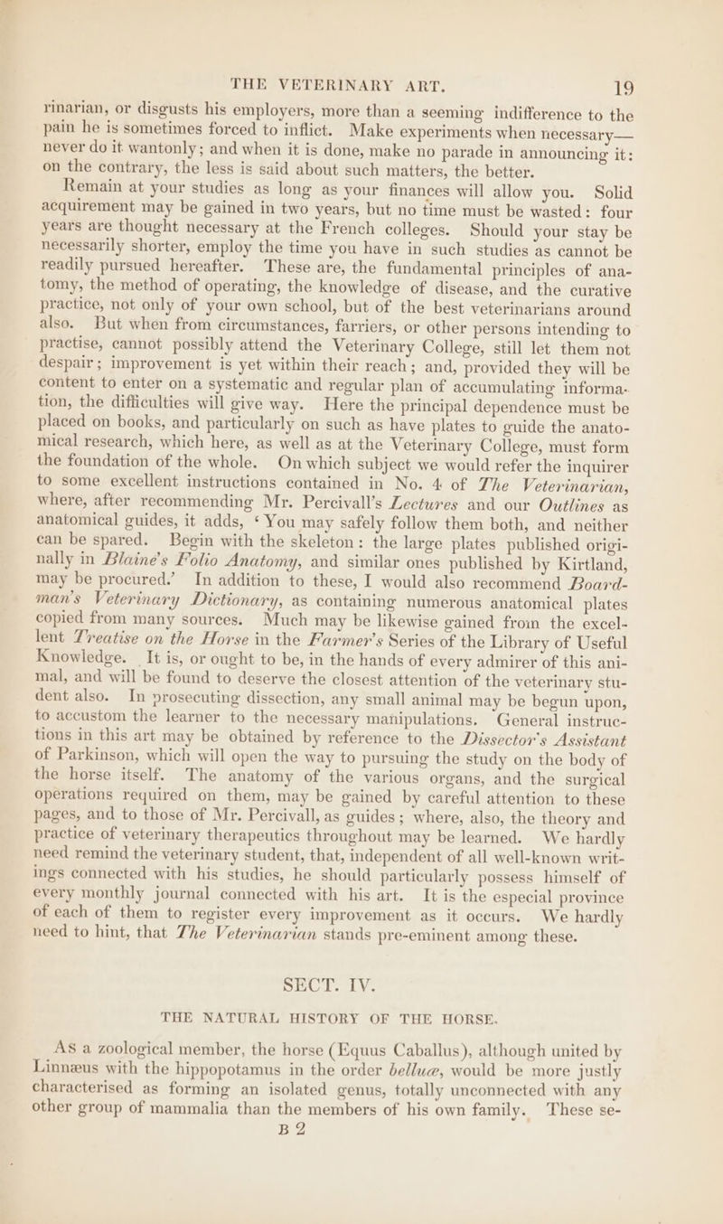 rinarian, or disgusts his employers, more than a seeming indifference to the pain he is sometimes forced to inflict. Make experiments when necessary — never do it wantonly; and when it is done, make no parade in announcing it: on the contrary, the less is said about such matters, the better. Remain at your studies as long as your finances will allow you. Solid acquirement may be gained in two years, but no time must be wasted: four years are thought necessary at the French colleges. Should your stay be necessarily shorter, employ the time you have in such studies as cannot be readily pursued hereafter. These are, the fundamental principles of ana- tomy, the method of operating, the knowledge of disease, and the curative practice, not only of your own school, but of the best veterinarians around also. But when from circumstances, farriers, or other persons intending to practise, cannot possibly attend the Veterinary College, still let them not despair; improvement is yet within their reach; and, provided they will be content to enter on a systematic and regular plan of accumulating informa- tion, the difficulties will give way. Here the principal dependence must be placed on books, and particularly on such as have plates to guide the anato- mical research, which here, as well as at the Veterinary College, must form the foundation of the whole. On which subject we would refer the inquirer to some excellent instructions contained in No. 4 of The Veterinarian, where, after recommending Mr. Percivall’s Lectures and our Outlines as anatomical guides, it adds, ‘ You may safely follow them both, and neither can be spared. Begin with the skeleton: the large plates published origi- nally in Blaine’s Folio Anatomy, and similar ones published by Kirtland, may be procured.’ In addition to these, I would also recommend Board- man's Veterinary Dictionary, as containing numerous anatomical plates copied from many sources. Much may be likewise gained from the excel- lent Treatise on the Horse in the Farmer’s Series of the Library of Useful Knowledge. It is, or ought to be, in the hands of every admirer of this ani- mal, and will be found to deserve the closest attention of the veterinary stu- dent also. In prosecuting dissection, any small animal may be begun upon, to accustom the learner to the necessary manipulations. General instruc- tions in this art may be obtained by reference to the Dissector’s Assistant of Parkinson, which will open the way to pursuing the study on the body of the horse itself. The anatomy of the various organs, and the surgical operations required on them, may be gained by careful attention to these pages, and to those of Mr. Percivall, as guides ; where, also, the theory and practice of veterinary therapeutics throughout may be learned. We hardly need remind the veterinary student, that, independent of all well-known writ- ings connected with his studies, he should particularly possess himself of every monthly journal connected with his art. It is the especial province of each of them to register every improvement as it occurs. We hardly need to hint, that The Veterinarian stands pre-eminent among these. SECT. IV. THE NATURAL HISTORY OF THE HORSE. AS a zoological member, the horse (Equus Caballus), although united by Linneus with the hippopotamus in the order dellua@, would be more justly characterised as forming an isolated genus, totally unconnected with any other group of mammalia than the members of his own family. These se- B2