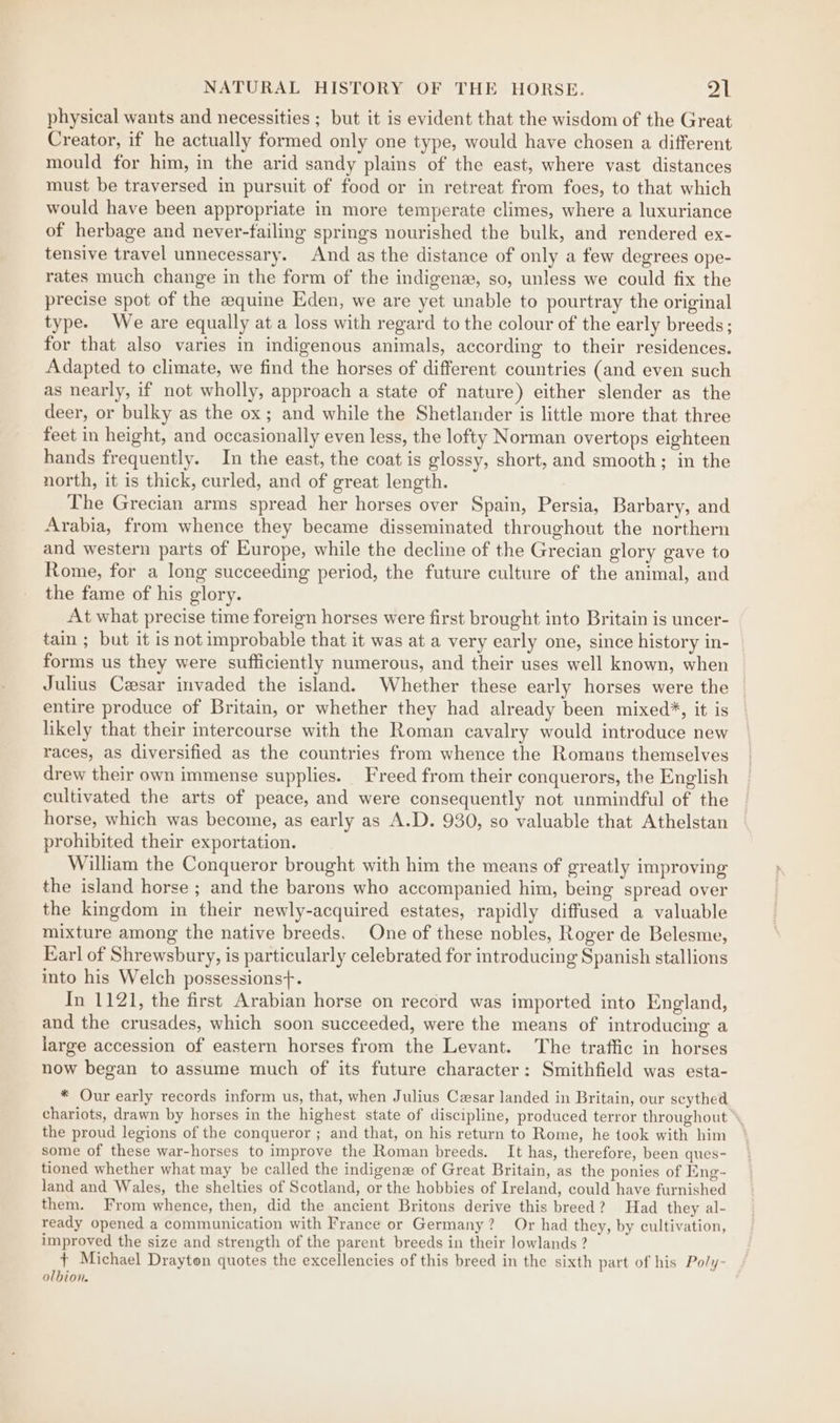 physical wants and necessities ; but it is evident that the wisdom of the Great Creator, if he actually formed only one type, would have chosen a different mould for him, in the arid sandy plains of the east, where vast distances must be traversed in pursuit of food or in retreat from foes, to that which would have been appropriate in more temperate climes, where a luxuriance of herbage and never-failing springs nourished the bulk, and rendered ex- tensive travel unnecessary. And as the distance of only a few degrees ope- rates much change in the form of the indigene, so, unless we could fix the precise spot of the equine Eden, we are yet unable to pourtray the original type. We are equally at a loss with regard to the colour of the early breeds; for that also varies in indigenous animals, according to their residences. Adapted to climate, we find the horses of different countries (and even such as nearly, if not wholly, approach a state of nature) either slender as the deer, or bulky as the ox; and while the Shetlander is little more that three feet in height, and occasionally even less, the lofty Norman overtops eighteen hands frequently. In the east, the coat is glossy, short, and smooth; in the north, it is thick, curled, and of great length. The Grecian arms spread her horses over Spain, Persia, Barbary, and Arabia, from whence they became disseminated throughout the northern and western parts of Europe, while the decline of the Grecian glory gave to Rome, for a long succeeding period, the future culture of the animal, and the fame of his glory. At what precise time foreign horses were first brought into Britain is uncer- tain ; but it is not improbable that it was at a very early one, since history in- forms us they were sufficiently numerous, and their uses well known, when Julius Cesar invaded the island. Whether these early horses were the entire produce of Britain, or whether they had already been mixed%, it is likely that their intercourse with the Roman cavalry would introduce new races, as diversified as the countries from whence the Romans themselves drew their own immense supplies. Freed from their conquerors, the English cultivated the arts of peace, and were consequently not unmindful of the horse, which was become, as early as A.D. 930, so valuable that Athelstan prohibited their exportation. William the Conqueror brought with him the means of greatly improving the island horse ; and the barons who accompanied him, being spread over the kingdom in their newly-acquired estates, rapidly diffused a valuable mixture among the native breeds. One of these nobles, Roger de Belesme, Earl of Shrewsbury, is particularly celebrated for introducing Spanish stallions into his Welch possessions+. In 1121, the first Arabian horse on record was imported into England, and the crusades, which soon succeeded, were the means of introducing a large accession of eastern horses from the Levant. The traffic in horses now began to assume much of its future character: Smithfield was esta- * Our early records inform us, that, when Julius Cesar landed in Britain, our scythed. chariots, drawn by horses in the highest state of discipline, produced terror throughout’ the proud legions of the conqueror ; and that, on his return to Rome, he took with him some of these war-horses to improve the Roman breeds. It has, therefore, been ques- tioned whether what may be called the indigene of Great Britain, as the ponies of Eng- land and Wales, the shelties of Scotland, or the hobbies of Ireland, could have furnished them. From whence, then, did the ancient Britons derive this breed? Had they al- ready opened a communication with France or Germany? Or had they, by cultivation, improved the size and strength of the parent breeds in their lowlands ? {+ Michael Drayton quotes the excellencies of this breed in the sixth part of his Po/y- olbion.