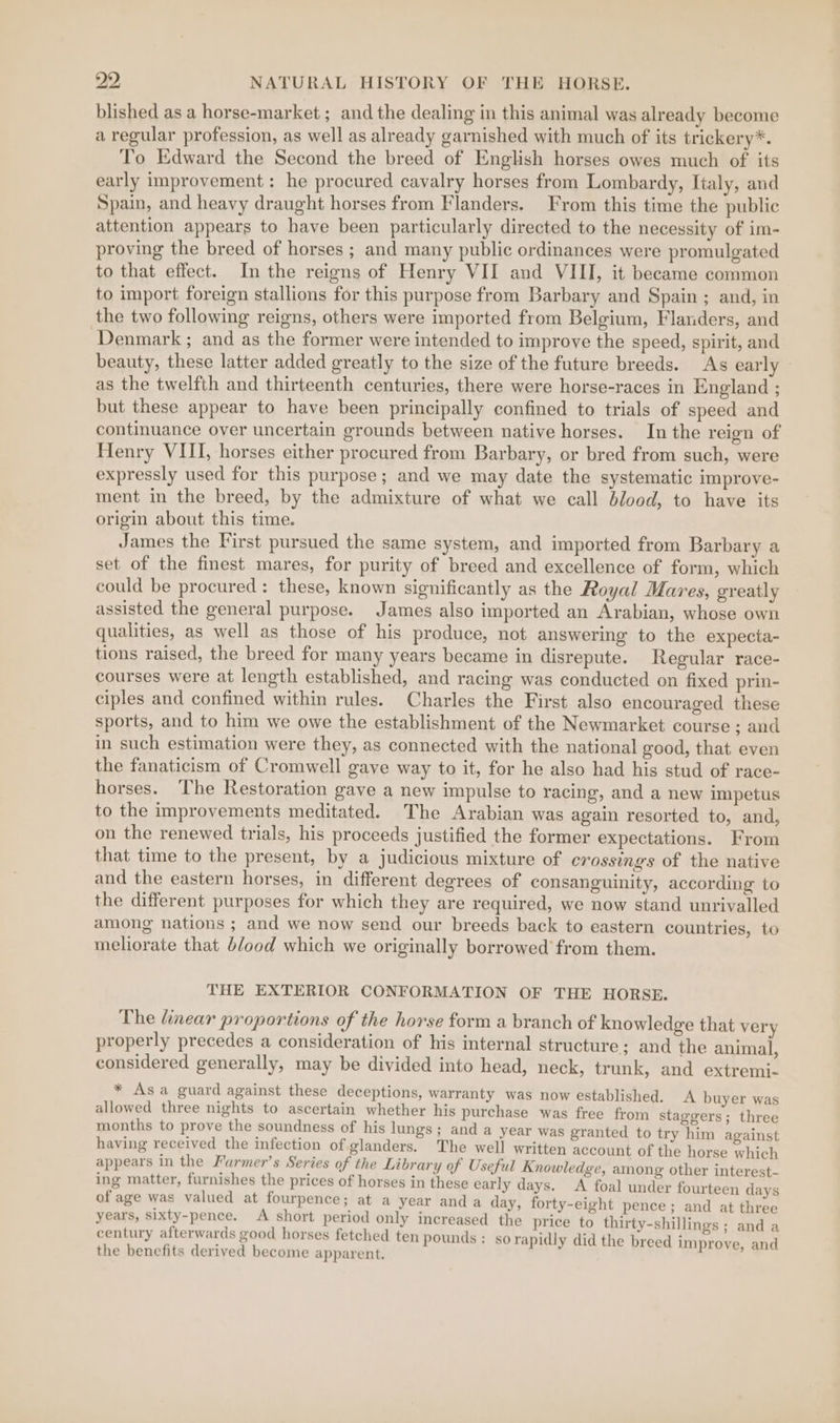 blished as a horse-market ; and the dealing in this animal was already become a regular profession, as well as already garnished with much of its trickery*. To Edward the Second the breed of English horses owes much of its early improvement: he procured cavalry horses from Lombardy, Italy, and Spain, and heavy draught horses from Flanders. From this time the public attention appears to have been particularly directed to the necessity of im- proving the breed of horses ; and many public ordinances were promulgated to that effect. In the reigns of Henry VII and VIII, it became common to import foreign stallions for this purpose from Barbary and Spain ; and, in the two following reigns, others were imported from Belgium, Flanders, and Denmark ; and as the former were intended to improve the speed, spirit, and beauty, these latter added greatly to the size of the future breeds. As early as the twelfth and thirteenth centuries, there were horse-races in England ; but these appear to have been principally confined to trials of speed and continuance over uncertain grounds between native horses. In the reign of Henry VIII, horses either procured from Barbary, or bred from such, were expressly used for this purpose; and we may date the systematic improve- ment in the breed, by the admixture of what we call blood, to have its origin about this time. James the First pursued the same system, and imported from Barbary a set of the finest mares, for purity of breed and excellence of form, which could be procured: these, known significantly as the Royal Mares, greatly assisted the general purpose. James also imported an Arabian, whose own qualities, as well as those of his produce, not answering to the expecta- tions raised, the breed for many years became in disrepute. Regular race- courses were at length established, and racing was conducted on fixed prin- ciples and confined within rules. Charles the First also encouraged these sports, and to him we owe the establishment of the Newmarket course ; and in such estimation were they, as connected with the national good, that even the fanaticism of Cromwell gave way to it, for he also had his stud of race- horses. The Restoration gave a new impulse to racing, and a new impetus to the improvements meditated. The Arabian was again resorted to, and, on the renewed trials, his proceeds justified the former expectations. From that time to the present, by a judicious mixture of crossings of the native and the eastern horses, in different degrees of consanguinity, according to the different purposes for which they are required, we now stand unrivalled among nations ; and we now send our breeds back to eastern countries, to meliorate that blood which we originally borrowed from them. THE EXTERIOR CONFORMATION OF THE HORSE. The linear proportions of the horse form a branch of knowledge that very properly precedes a consideration of his internal structure ; and the animal, considered generally, may be divided into head, neck, trunk, and extremi- * Asa guard against these deceptions, warranty was now established. allowed three nights to ascertain whether his purchase was free from sta months to prove the soundness of his lungs; and a year was granted to try him against having received the infection of glanders. The well written account of the horse which appears in the Farmer’s Series of the Library of Useful Knowledge, among other interest- ing matter, furnishes the prices of horses in these early days. A foal under fourteen days of age was valued at fourpence; at a year anda day, forty-eight pence; and at three years, sixty-pence. A short period only increased the price to thirty-shillings ; and a century afterwards good horses fetched ten pounds: so rapidly did the breed improve and the benefits derived become apparent. A buyer was ggers; three