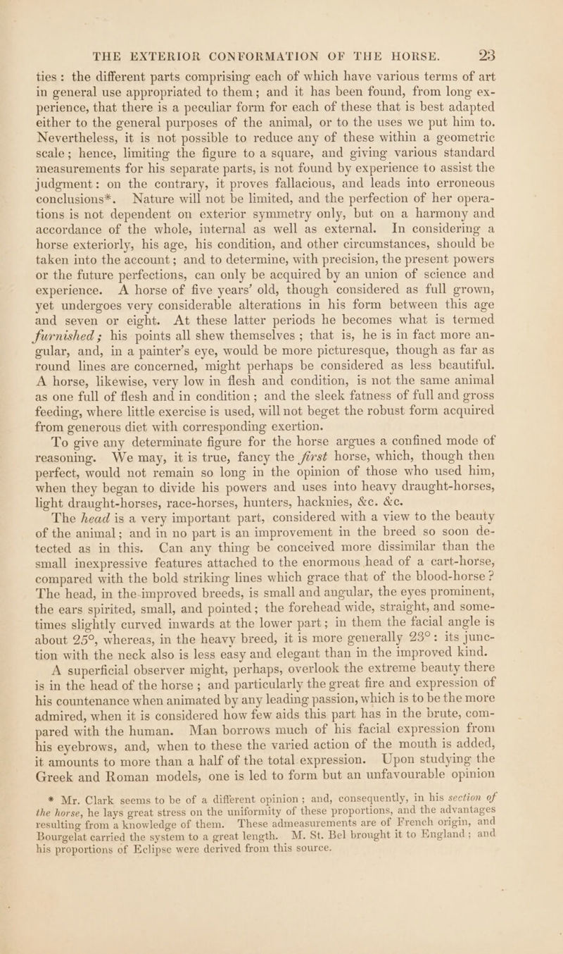ties: the different parts comprising each of which have various terms of art in general use appropriated to them; and it has been found, from long ex- perience, that there is a peculiar form for each of these that is best adapted either to the general purposes of the animal, or to the uses we put him to. Nevertheless, it is not possible to reduce any of these within a geometric scale; hence, limiting the figure to a square, and giving various standard measurements for his separate parts, is not found by experience to assist the judgment: on the contrary, it proves fallacious, and leads into erroneous conclusions*. Nature will not be limited, and the perfection of her opera- tions is not dependent on exterior symmetry only, but on a harmony and accordance of the whole, internal as well as external. In considering a horse exteriorly, his age, his condition, and other circumstances, should be taken into the account; and to determine, with precision, the present powers or the future perfections, can only be acquired by an union of science and experience. A horse of five years’ old, though considered as full grown, yet undergoes very considerable alterations in his form between this age and seven or eight. At these latter periods he becomes what is termed furnished ; his points all shew themselves ; that is, he is in fact more an- gular, and, in a painter’s eye, would be more picturesque, though as far as round lines are concerned, might perhaps be considered as less beautiful. A horse, likewise, very low in flesh and condition, is not the same animal as one full of flesh and in condition; and the sleek fatness of full and gross feeding, where little exercise is used, will not beget the robust form acquired from generous diet with corresponding exertion. To give any determinate figure for the horse argues a confined mode of reasoning. We may, it is true, fancy the fist horse, which, though then perfect, would not remain so long in the opinion of those who used him, when they began to divide his powers and uses into heavy draught-horses, light draught-horses, race-horses, hunters, hacknies, &amp;c. &amp;c. The head is a very important part, considered with a view to the beauty of the animal; and in no part is an improvement in the breed so soon de- tected as in this. Can any thing be conceived more dissimilar than the small inexpressive features attached to the enormous head of a cart-horse, compared with the bold striking lines which grace that of the blood-horse ? The head, in the-improved breeds, is small and angular, the eyes prominent, the ears spirited, small, and pointed; the forehead wide, straight, and some- times slightly curved inwards at the lower part; in them the facial angle is about 25°, whereas, in the heavy breed, it is more generally 23°: its junc- tion with the neck also is less easy and elegant than in the improved kind. A superficial observer might, perhaps, overlook the extreme beauty there is in the head of the horse; and particularly the great fire and expression of his countenance when animated by any leading passion, which is to be the more admired, when it is considered how few aids this part has in the brute, com- pared with the human. Man borrows much of his facial expression from his eyebrows, and, when to these the varied action of the mouth is added, it amounts to more than a half of the total expression. Upon studying the Greek and Roman models, one is led to form but an unfavourable opinion * Mr. Clark seems to be of a different opinion ; and, consequently, in his section of the horse, he lays great stress on the uniformity of these proportions, and the advantages resulting from a knowledge of them. These admeasurements are of French origin, and Bourgelat carried the system to a great length. M. St. Bel brought it to England; and his proportions of Eclipse were derived from this source.