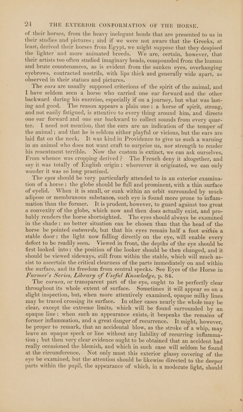 of their horses, from the heavy inelegant heads that are presented to us in their studies and pictures; and if we were not aware that the Greeks, at least, derived their horses from Egypt, we might suppose that they despised the lighter and more animated breeds. We are, certain, however, that their artists too often studied imaginary heads, compounded from the human and brute countenances, as is evident from the sunken eyes, overhanging eyebrows, contracted nostrils, with lips thick and generally wide apart, as observed in their statues and pictures. The ears are usually supposed criterions of the spirit of the animal, and I have seldom seen a horse who carried one ear forward and the other backward during his exercise, especially if on a journey, but what was last- ing and good. The reason appears a plain one: a horse of spirit, strong, and not easily fatigued, is attentive to every thing around him, and directs one ear forward and one ear backward to collect sounds from every quar- ter. I need not mention, that the ears are an indication of the temper of the animal; and that he is seldom either playful or vicious, but the ears are laid flat on the neck. It was kind in Providence to give us such a warning in an animal who does not want craft to surprise us, nor strength to render his resentment terrible. Now the custom is extinct, we can ask ourselves, From whence was cropping derived? The French deny it altogether, and say it was totally of English origin: whereever it originated, we can only wonder it was so long practised. The eyes should be very particularly attended to in an exterior examina- tion of a horse: the globe should be full and prominent, with a thin surface of eyelid. When it is small, or sunk within an orbit surrounded by much adipose or membranous substance, such eye is found more prone to inflam- mation than the former. It is prudent, however, to guard against too great a convexity of the globe, which now and then does actually exist, and pro- bably renders the horse shortsighted. The eyes should always be examined in the shade: no better situation can be chosen than that the head of the horse be pointed outwards, but that his eyes remain half a foot within a stable door: the light now falling directly on the eye, will enable every defect to be readily seen. Viewed in front, the depths of the eye should be first looked into: the position of the looker should be then changed, and it should be viewed sideways, still from within the stable, which will much as- sist to ascertain the critical clearness of the parts immediately on and within the surface, and its freedom from central specks. See Eyes of the Horse in Farmer's Series, Library of Useful Knowledge, p. 84. The cornea, or transparent part of the eye, ought to be perfectly clear throughout its whole extent of surface. Sometimes it will appear so on a slight inspection, but, when more attentively examined, opaque milky lines may be traced crossing its surface. In other cases nearly the whole may be clear, except the extreme limits, which will be found surrounded by an opaque line: when such an appearance exists, it bespeaks the remains of former inflammation, and a great danger of recurrence. It might, however, be proper to remark, that an accidental blow, as the stroke of a whip, may leave an opaque speck or line without any liability of recurring inflamma- tion; but then very clear evidence ought to be obtained that an accident had really occasioned the blemish, and which in such case will seldom be found at the circumference. Not only must this exterior glassy covering of the eye be examined, but the attention should be likewise directed to the deeper parts within the pupil, the appearance of which, in a moderate light, should -