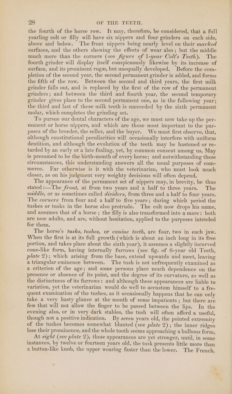the fourth of the horse row. It may, therefore, be considered, that a full yearling colt or filly will have six nippers and four grinders on each side, above and below. ‘The front nippers being nearly level on their marked surfaces, and the others shewing the effects of wear also; but the middle much more than the corners (see figure of 1-year Colt’s Teeth). The fourth grinder will display itself conspicuously likewise by its increase of surface, and its prominent rugee, bnt unequally developed. Before the com- pletion of the second year, the second permanent grinder is added, and forms the fifth of the row. Between the second and third years, the first milk grinder falls out, and is replaced by the first of the row of the permanent grinders; and between the third and fourth year, the second temporary grinder gives place to the second permanent one, as in the following year; the third and last of these milk teeth is succeeded by the sixth permanent molar, which completes the grinding set. / To pursue our dental characters of the age, we must now take up the per- manent or horse nippers, and which are those most important to the pur- poses of the breeder, the seller, and the buyer. We must first observe, that, although constitutional peculiarities will occasionally interfere with uniform dentition, and although the evolution of the teeth may be hastened or re- tarded by an early or a late foaling, yet, by common consent among us, May is presumed to be the birth-month of every horse; and notwithstanding these circumstances, this understanding answers all the usual purposes of com- merce. Far otherwise is it with the veterinarian, who must look much closer, as on his judgment very weighty decisions will often depend. The appearance of the permanent set of nippers may, in brevity, be thus stated:—The front, at from two years and a half to three years. The middle, or as sometimes called dividers, from three and a half to four years. The corners from four and a half to five years ; during which period the tushes or tusks in the horse also protrude. The colt now drops his name, and assumes that of a horse ; the filly is also transformed into a mare: both are now adults, and are, without hesitation, applied to the purposes intended for them. The horse’s tusks, tushes, or canine teeth, are four, two in each jaw. When the first is at its full growth (which is about an inch long in its free portion, and takes place about the sixth year), it assumes a slightly incurved cone-like form, having internally furrows (see fig. of 6-year old Teeth, plate 2); which arising from the base, extend upwards and meet, leaving a triangular eminence between. ‘The tush is not unfrequently examined as a criterion of the age; and some persons place much dependence on the presence or absence of its point, and the degree of its curvature, as well as the distinctness of its furrows: and although these appearances are liable to variation, yet the veterinarian would do well to accustom himself to a fre- quent examination of the tushes, as it occasionally happens that he can only take a very hasty glance at the mouth of some impatients; but there are few that will not allow the finger to be passed between the lips. In the evening also, or in very dark stables, the tush will often afford a useful, though not a positive indication. By seven years old, the pointed extremity of the tushes becomes somewhat blunted (see plate 2); the inner ridges lose their prominence, and the whole tooth seems approaching a bulbous form. At eight (see plate 2), these appearances are yet stronger, until, in some instances, by twelve or fourteen years old, the tusk presents little more than a button-like knob, the upper wearing faster than the lower. The French,