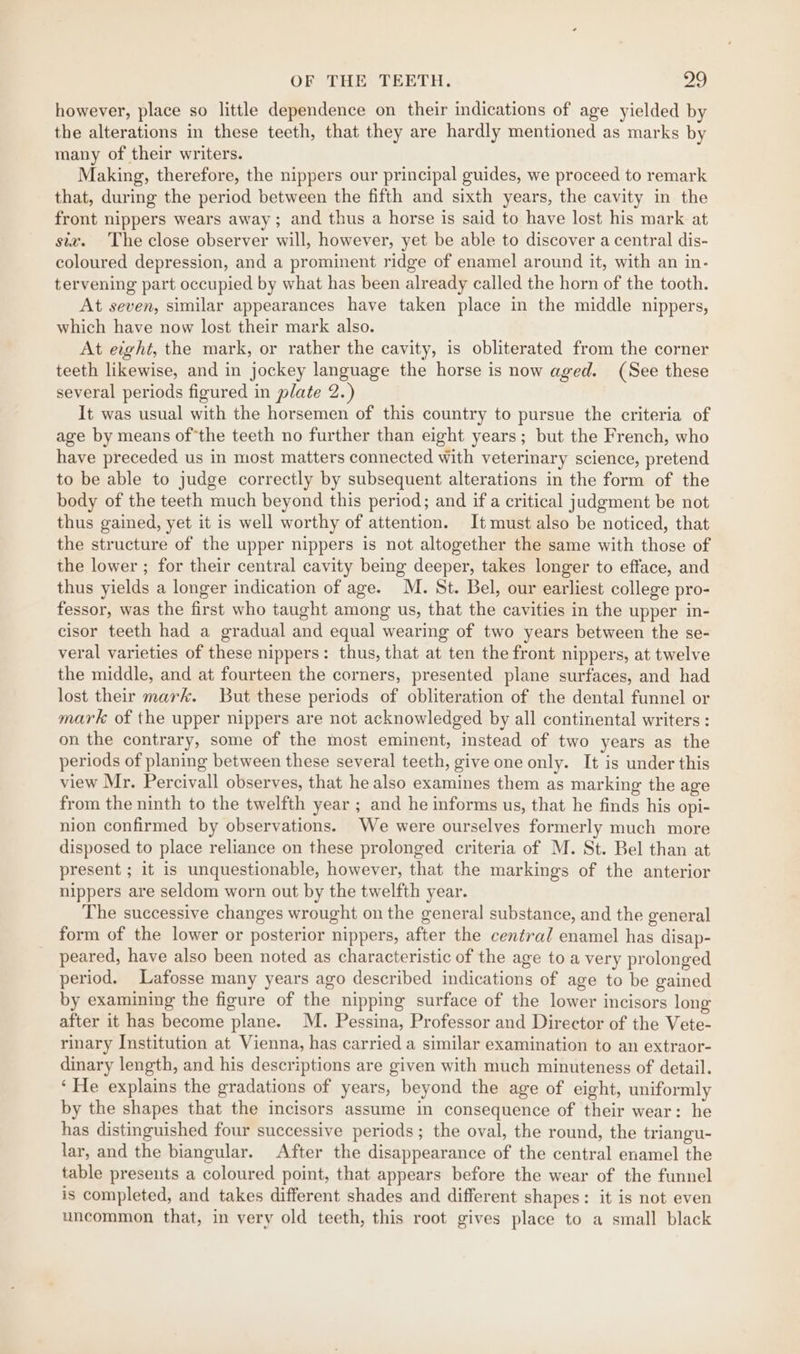 however, place so little dependence on their indications of age yielded by the alterations in these teeth, that they are hardly mentioned as marks by many of their writers. Making, therefore, the nippers our principal guides, we proceed to remark that, during the period between the fifth and sixth years, the cavity in the front nippers wears away; and thus a horse is said to have lost his mark at siz. The close observer will, however, yet be able to discover a central dis- coloured depression, and a prominent ridge of enamel around it, with an in- tervening part occupied by what has been already called the horn of the tooth. At seven, similar appearances have taken place in the middle nippers, which have now lost their mark also. At eight, the mark, or rather the cavity, is obliterated from the corner teeth likewise, and in jockey language the horse is now aged. (See these several periods figured in plate 2.) It was usual with the horsemen of this country to pursue the criteria of age by means ofthe teeth no further than eight years; but the French, who have preceded us in most matters connected with veterinary science, pretend to be able to judge correctly by subsequent alterations in the form of the body of the teeth much beyond this period; and if a critical judgment be not thus gained, yet it is well worthy of attention. It must also be noticed, that the structure of the upper nippers is not altogether the same with those of the lower ; for their central cavity being deeper, takes longer to efface, and thus yields a longer indication of age. M. St. Bel, our earliest college pro- fessor, was the first who taught among us, that the cavities in the upper in- cisor teeth had a gradual and equal wearing of two years between the se- veral varieties of these nippers: thus, that at ten the front nippers, at twelve the middle, and at fourteen the corners, presented plane surfaces, and had lost their mark. But these periods of obliteration of the dental funnel or mark of the upper nippers are not acknowledged by all continental writers : on the contrary, some of the most eminent, instead of two years as the periods of planing between these several teeth, give one only. It is under this view Mr. Percivall observes, that he also examines them as marking the age from the ninth to the twelfth year ; and he informs us, that he finds his opi- nion confirmed by observations. We were ourselves formerly much more disposed to place reliance on these prolonged criteria of M. St. Bel than at present ; it is unquestionable, however, that the markings of the anterior nippers are seldom worn out by the twelfth year. The successive changes wrought on the general substance, and the general form of the lower or posterior nippers, after the central enamel has disap- peared, have also been noted as characteristic of the age to a very prolonged period. Lafosse many years ago described indications of age to be gained by examining the figure of the nipping surface of the lower incisors long after it has become plane. M. Pessina, Professor and Director of the Vete- rinary Institution at Vienna, has carried a similar examination to an extraor- dinary length, and his descriptions are given with much minuteness of detail. ‘He explains the gradations of years, beyond the age of eight, uniformly by the shapes that the incisors assume in consequence of their wear: he has distinguished four successive periods; the oval, the round, the triangu- lar, and the biangular. After the disappearance of the central enamel the table presents a coloured point, that appears before the wear of the funnel is completed, and takes different shades and different shapes: it is not even uncommon that, in very old teeth, this root gives place to a small black