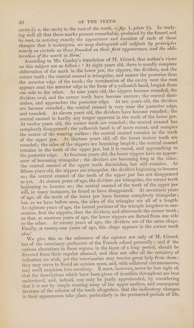 cavity (i. e. the cavity in the root of the tooth, ¢, fig. 1, plate 2). In study- ing well all that these marks present remarkable, produced by the funnel and its root, in noticing exactly the appearance and duration of each of these changes that it undergoes, we may distinguish old subjects by principles nearly as certain as those founded on their first appearance, and the obli- teration of the mark in them. According to Mr. Ganley’s translation of M. Girard, that author’s views on this subject are as follow: ‘ At eight years old, there is usually complete obliteration of the mark in the lower jaw, the nippers, the dividers, and the corner teeth ; the central enamel is triangular, and nearer the posterior than the anterior edge of the tooth; the termination of the cavity next the root appears near the anterior edge in the form of a yellowish band, longish from one side to the other. At nine years old, the nippers become rounded, the dividers oval, and the corner teeth have become narrow; the central dimi- nishes, and approaches the posterior edge. At ten years old, the dividers are become rounded; the central enamel is very near the posterior edge, and rounded. At eleven years old, the dividers have become rounded; the central enamel is hardly any longer apparent in the teeth of the lower jaw. At twelve years old, the corner teeth are rounded; the central enamel has completely disappeared ; the yellowish band is of more extent, and occupies the centre of the wearing surface ; the central enamel remains in the teeth of the upper jaw. At thirteen years old, all the lower incisor teeth are rounded; the sides of the nippers are becoming longish ; the central enamel remains in the teeth of the upper jaw, but it is round, and approaching to the posterior edge. At fourteen years old, the lower nippers have an appear- ance of becoming triangular; the dividers are becoming long at the sides; the central enamel of the upper teeth diminishes, but still remains. At fifteen years old, the nippers are triangular, the dividers beginning to become so; the central enamel of the teeth of the upper Jaw has not disappeared as yet. At sixteen years of age, the dividers are triangular, the corner teeth beginning to become so; the central enamel of the teeth of the upper jaw will, in many instances, be found to have disappeared. At seventeen years of age, all the teeth of the lower jaw have become completely triangular ; but, as we have before seen, the sides of the triangles are all of a length. At eighteen years of age, the lateral portions of the triangle lengthen in suc- cession, first the nippers, then the dividers, and afterwards the corner teeth ; so that, at nineteen years of age, the lower nippers are flatted from one side to the other. At twenty years of age, the dividers are of the same shape. Finally, at twenty-one years of age, this shape appears in the corner teeth also.’ We give this as the substance of the opinion not only of M. Girard, but of the veterinary professors of the French school generally ; and if the various alterations in these organs, in the lapse of a long period, should be diverted from their regular channel, and thus not offer all the certainty of indication we wish, yet the veterinarian may receive great help from them : they may serve to found an opinion upon, and, with collateral circumstances, may swell suspicion into certainty. It must, however, never be lost sight of, that the descriptions which have been given of dentition throughout are best understood, and, indeed, can only be justly apprehended, by considering that it is not by simple wearing away of the upper surface, and consequent decrease of the column of the tooth altogether, that the imdicatory changes in their appearances take place, particularly in the protracted periods of life,