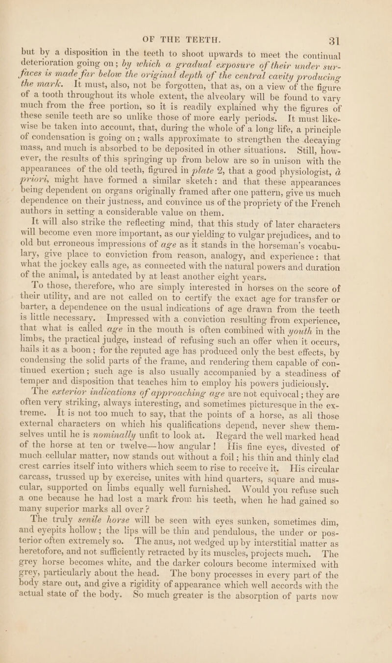 but by a disposition in the teeth to shoot upwards to meet the continual deterioration going on; by which a gradual exposure of their under sur- Jaces is made far below the original depth of the central cavity producing the mark. It must, also, not be forgotten, that as, on a view of the figure of a tooth throughout its whole extent, the alveolary will be found to vary much from the free portion, so it is readily explained why the figures of these senile teeth are so unlike those of more early periods. It must like- wise be taken into account, that, during the whole of a long life, a principle of condensation is going on; walls approximate to strengthen the decaying mass, and much is absorbed to be deposited in other situations. Still, how- ever, the results of this springing up from below are so in unison with the appearances of the old teeth, figured in plate 2, that a good physiologist, d priori, might have formed a similar sketch: and that these appearances being dependent on organs originally framed after one pattern, give us much dependence on their justness, and convince us of the propriety of the French authors in setting a considerable value on them. It will also strike the reflecting mind, that this study of later characters will become even more important, as our yielding to vulgar prejudices, and to old but erroneous impressions of age as it stands in the horseman’s vocabu- lary, give place to conviction from reason, analogy, and experience: that what the jockey calls age, as connected with the natural powers and duration of the animal, is antedated by at least another eight years. To those, therefore, who are simply interested in horses on the score of their utility, and are not called on to certify the exact age for transfer or barter, a dependence on the usual indications of age drawn from the teeth is little necessary. Impressed with a conviction resulting from experience, that what is called age in the mouth is often combined with youth in the limbs, the practical judge, instead of refusing such an offer when it occurs, hails it as a boon; for the reputed age has produced only the best effects, by condensing the solid parts of the frame, and rendering them capable of con- tinued exertion; such age is also usually accompanied by a steadiness of temper and disposition that teaches him to employ his powers judiciously. The exterior indications of approaching age are not equivocal ; they are often very striking, always interesting, and sometimes picturesque in the ex- treme. It is not too much to say, that the points of a horse, as all those external characters on which his qualifications depend, never shew them- selves until he is nominally unfit to look at. Regard the well marked head of the horse at ten or twelve—how angular! His fine eyes, divested of much. cellular matter, now stands out without a foil; his thin and thinly clad crest carries itself into withers which seem to rise to receive it. His circular carcass, trussed up by exercise, unites with hind quarters, square and mus- cular, supported on limbs equally well furnished. Would you refuse such a one because he had lost a mark from his teeth, when he had gained so many superior marks all over? The truly senile horse will be seen with eyes sunken, sometimes dim, and eyepits hollow; the lips will be thin and pendulous, the under or pos- terior often extremely so. The anus, not wedged up by interstitial matter as heretofore, and not sufficiently retracted by its muscles, projects much. The grey horse becomes white, and the darker colours become intermixed with grey, particularly about the head. The bony processes in every part of the body stare out, and give a rigidity of appearance which well accords with the actual state of the body. So much greater is the absorption of parts now