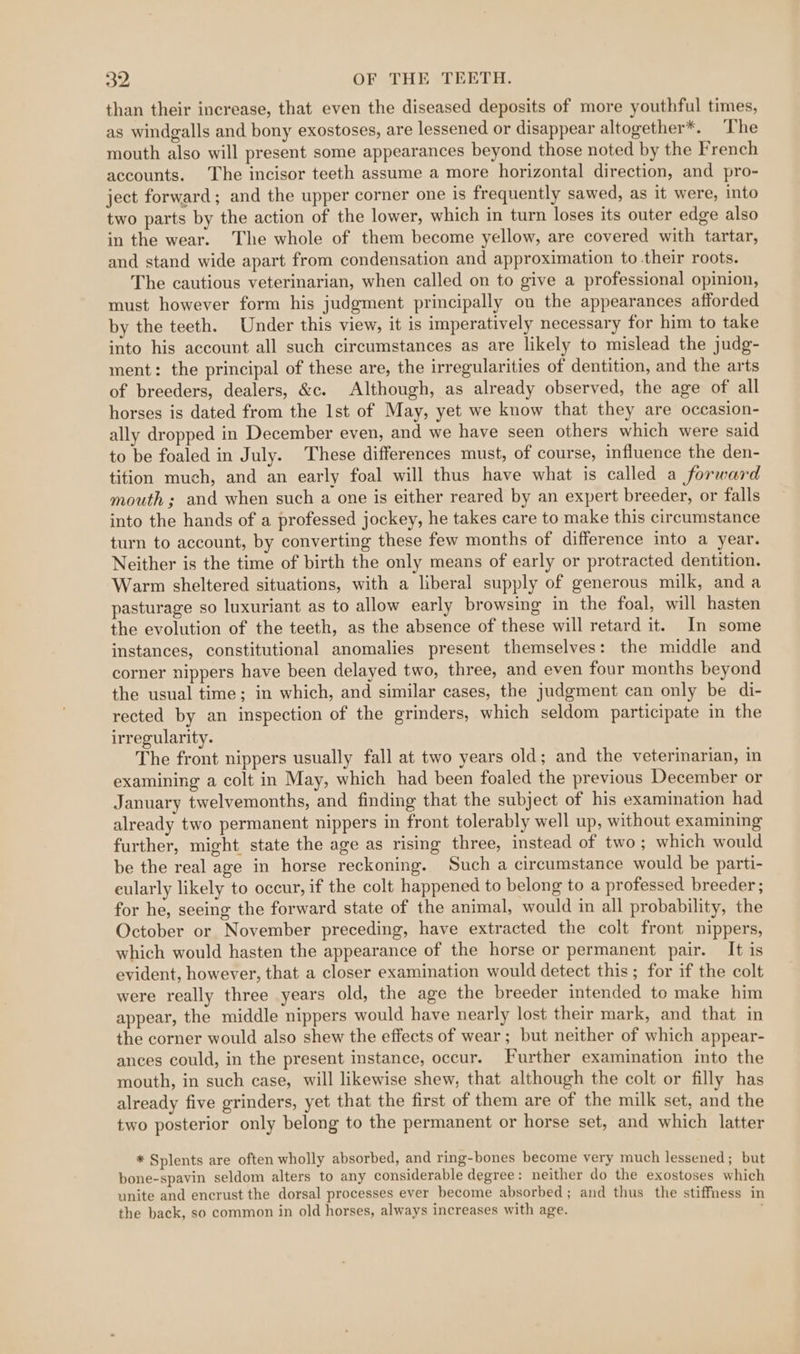 than their increase, that even the diseased deposits of more youthful times, as windgalls and bony exostoses, are lessened or disappear altogether*. ‘The mouth also will present some appearances beyond those noted by the French accounts. The incisor teeth assume a more horizontal direction, and pro- ject forward; and the upper corner one is frequently sawed, as it were, into two parts by the action of the lower, which in turn loses its outer edge also in the wear. The whole of them become yellow, are covered with tartar, and stand wide apart from condensation and approximation to their roots. The cautious veterinarian, when called on to give a professional opinion, must however form his judgment principally on the appearances afforded by the teeth. Under this view, it is imperatively necessary for him to take into his account all such circumstances as are likely to mislead the judg- ment: the principal of these are, the irregularities of dentition, and the arts of breeders, dealers, &amp;c. Although, as already observed, the age of all horses is dated from the Ist of May, yet we know that they are occasion- ally dropped in December even, and we have seen others which were said to be foaled in July. These differences must, of course, influence the den- tition much, and an early foal will thus have what is called a forward mouth ; and when such a one is either reared by an expert breeder, or falls into the hands of a professed jockey, he takes care to make this circumstance turn to account, by converting these few months of difference into a year. Neither is the time of birth the only means of early or protracted dentition. Warm sheltered situations, with a liberal supply of generous milk, anda pasturage so luxuriant as to allow early browsing in the foal, will hasten the evolution of the teeth, as the absence of these will retard it. In some instances, constitutional anomalies present themselves: the middle and corner nippers have been delayed two, three, and even four months beyond the usual time; in which, and similar cases, the judgment can only be di- rected by an inspection of the grinders, which seldom participate in the irregularity. The front nippers usually fall at two years old; and the veterinarian, in examining a colt in May, which had been foaled the previous December or January twelvemonths, and finding that the subject of his examination had already two permanent nippers in front tolerably well up, without examining further, might state the age as rising three, instead of two; which would be the real age in horse reckoning. Such a circumstance would be parti- eularly likely to occur, if the colt happened to belong to a professed breeder ; for he, seeing the forward state of the animal, would in all probability, the October or November preceding, have extracted the colt front nippers, which would hasten the appearance of the horse or permanent pair. It is evident, however, that a closer examination would detect this; for if the colt were really three years old, the age the breeder intended to make him appear, the middle nippers would have nearly lost their mark, and that in the corner would also shew the effects of wear; but neither of which appear- ances could, in the present instance, occur. Further examination into the mouth, in such case, will likewise shew, that although the colt or filly has already five grinders, yet that the first of them are of the milk set, and the two posterior only belong to the permanent or horse set, and which latter * Splents are often wholly absorbed, and ring-bones become very much lessened; but bone-spavin seldom alters to any considerable degree: neither do the exostoses which unite and encrust the dorsal processes ever become absorbed; and thus the stiffness in the back, so common in old horses, always increases with age.