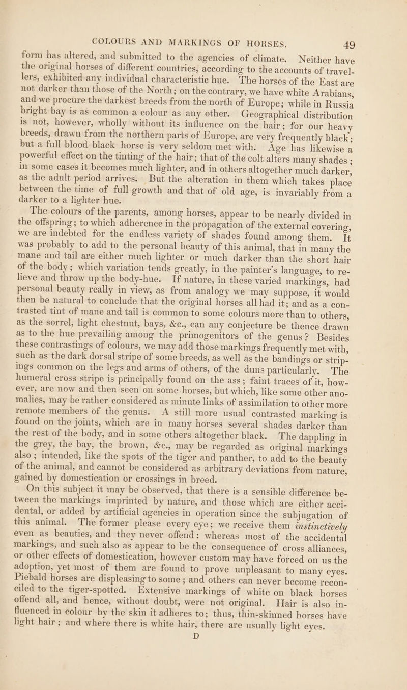 form has altered, and submitted to the agencies of climate. Neither have the original horses of different countries, according to the accounts of travel- lers, exhibited any individual characteristic hue. The horses of the East are not darker than those of the North; on the contrary, we have white Arabians, and we procure the darkest breeds from the north of Europe; while in Russia bright bay is as common a colour as any other. Geographical distribution is not, however, wholly without its influence on the hair; for our heavy breeds, drawn from the northern parts of Europe, are very frequently black ; but a full blood black horse is very seldom met with. Age has likewise a powerful effect on the tinting of the hair; that of the colt alters many shades ; in some cases it becomes much lighter, and in others altogether much darker, as the adult period arrives. But the alteration in them which takes place between the time of full growth and that of old age, is invariably from a darker to a lighter hue. The colours of the parents, among horses, appear to be nearly divided in the offspring; to which adherence in the propagation of the external covering, we are indebted for the endless variety of shades found among them. It was probably to add to the personal beauty of this animal, that in many the mane and tail are either much lighter or much darker than the short hair of the body; which variation tends greatly, in the painter’s language, to re- lieve and throw up the body-hue. If nature, in these varied markings, had personal beauty really in view, as from analogy we may suppose, it would then be natural to conclude that the original horses all had it; and as a con- trasted tint of mane and tail is common to some colours more than to others, as the sorrel, light chestnut, bays, &c., can any conjecture be thence drawn as to the hue prevailing among the primogenitors of the genus? Besides these contrastings of colours, we may add those markings frequently met with, such as the dark dorsal stripe of some breeds, as well as the bandings or strip- ings common on the legs and arms of others, of the duns particularly. The humeral cross stripe is principally found on the ass; faint traces of it, how- ever, are now and then seen on some horses, but which, like some other ano- malies, may be rather considered as minute links of assimilation to other more remote members of the genus. A still more usual contrasted marking is found on the joints, which are in many horses several shades darker than the rest of the body, and in some others altogether black. The dappling in the grey, the bay, the brown, &c., may be regarded as original markings also ; intended, like the spots of the tiger and panther, to add to the beauty of the animal, and cannot be considered as arbitrary deviations from nature, gained by domestication or crossings in breed. On this subject it may be observed, that there is a sensible difference be- tween the markings imprinted by nature, and those which are either acci- dental, or added by artificial agencies in operation since the subjugation of this animal. The former please every eye; we receive them instinctively even as beauties, and they never offend: whereas most of the accidental markings, and such also as appear to be the consequence of cross alliances, or other effects of domestication, however custom may have forced on us the adoption, yet most of them are found to prove unpleasant to many eyes. Piebald horses are displeasing to some ; and others can never become recon- ciled to the tiger-spotted. Extensive markings of white on black horses offend all, and hence, without doubt, were not original. Hair is also in- fluenced in colour by the skin it adheres to; thus, thin-skinned horses have light hair ; and where there is white hair, there are usually light eyes. D