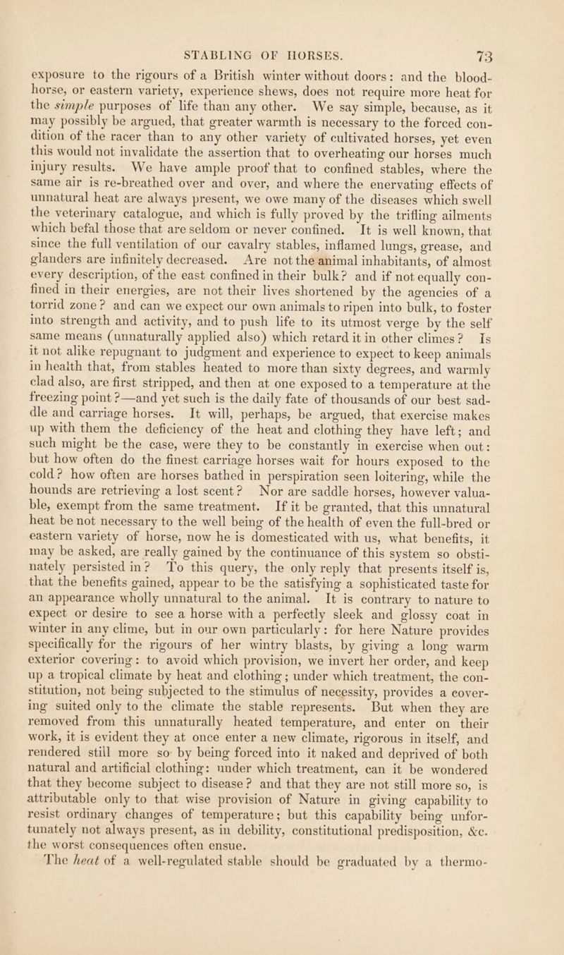 exposure to the rigours of a British winter without doors: and the blood- horse, or eastern variety, experience shews, does not require more heat for the simple purposes of life than any other. We say simple, because, as it may possibly be argued, that greater warmth is necessary to the forced con- dition of the racer than to any other variety of cultivated horses, yet even this would not invalidate the assertion that to overheating our horses much injury results. We have ample proof’ that to confined stables, where the same air is re-breathed over and over, and where the enervating effects of unnatural heat are always present, we owe many of the diseases which swell the veterinary catalogue, and which is fully proved by the trifling ailments which befal those that are seldom or never confined. It is well known, that since the full ventilation of our cavalry stables, inflamed lungs, grease, and glanders are infinitely decreased. Are not the animal inhabitants, of almost every description, of the east confined in their bulk? and if not equally con- fined in their energies, are not their lives shortened by the agencies of a torrid zone? and can we expect our own animals to ripen into bulk, to foster into strength and activity, and to push life to its utmost verge by the self same means (unnaturally applied also) which retard it in other climes? Is it not alike repugnant to judgment and experience to expect to keep animals in heaith that, from stables heated to more than sixty degrees, and warmly clad also, are first stripped, and then at one exposed to a temperature at the freezing point ?—and yet such is the daily fate of thousands of our best sad- dle and carriage horses. It will, perhaps, be argued, that exercise makes up with them the deficiency of the heat and clothing they have left; and such might be the case, were they to be constantly in exercise when out: but how often do the finest carriage horses wait for hours exposed to the cold? how often are horses bathed in perspiration seen loitering, while the hounds are retrieving a lost scent? Nor are saddle horses, however valua- ble, exempt from the same treatment. If it be granted, that this unnatural heat be not necessary to the well being of the health of even the full-bred or eastern variety of horse, now he is domesticated with us, what benefits, it nay be asked, are really gained by the continuance of this system so obsti- nately persisted in? To this query, the only reply that presents itself is, that the benefits gained, appear to be the satisfying a sophisticated taste for an appearance wholly unnatural to the animal. It is contrary to nature to expect or desire to see a horse with a perfectly sleek and glossy coat in winter in any clime, but in our own particularly: for here Nature provides specifically for the rigours of her wintry blasts, by giving a long warm exterior covering: to avoid which provision, we invert her order, and keep up a tropical climate by heat and clothing ; under which treatment, the con- stitution, not being subjected to the stimulus of necessity, provides a cover- ing suited only to the climate the stable represents. But when they are removed from this unnaturally heated temperature, and enter on their work, it is evident they at once enter a new climate, rigorous in itself, and rendered still more so: by being forced into it naked and deprived of both natural and artificial clothing: under which treatment, can it be wondered that they become subject to disease? and that they are not still more so, is attributable only to that wise provision of Nature in giving capability to resist ordinary changes of temperature; but this capability being unfor- tunately not always present, as in debility, constitutional predisposition, &amp;c. the worst consequences often ensue. The heat of a well-regulated stable should be graduated by a thermo-