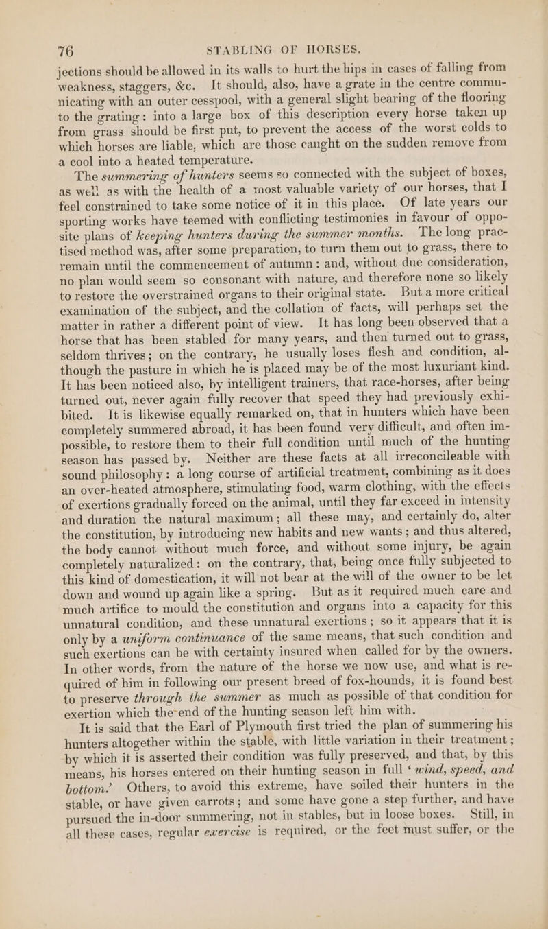 jections should be allowed in its walls to hurt the hips in cases of falling from weakness, staggers, &amp;c. It should, also, have a grate in the centre commu- nicating with an outer cesspool, with a general slight bearing of the flooring to the grating: into a large box of this description every horse taken up from grass should be first put, to prevent the access of the worst colds to which horses are liable, which are those caught on the sudden remove from a cool into a heated temperature. The summering of hunters seems so connected with the subject of boxes, as well as with the health of a most valuable variety of our horses, that I feel constrained to take some notice of it in this place. Of late years our sporting works have teemed with conflicting testimonies in favour of oppo- site plans of keeping hunters during the summer months. The long prac- tised method was, after some preparation, to turn them out to grass, there to remain until the commencement of autumn: and, without due consideration, no plan would seem so consonant with nature, and therefore none so likely to restore the overstrained organs to their original state. But a more critical examination of the subject, and the collation of facts, will perhaps set the matter in rather a different point of view. It has long been observed that a horse that has been stabled for many years, and then turned out to grass, seldom thrives; on the contrary, he usually loses flesh and condition, al- though the pasture in which he is placed may be of the most luxuriant kind. It has been noticed also, by intelligent trainers, that race-horses, after being turned out, never again fully recover that speed they had previously exhi- bited. It is likewise equally remarked on, that in hunters which have been completely summered abroad, it has been found very difficult, and often im- possible, to restore them to their full condition until much of the hunting season has passed by. Neither are these facts at all irreconcileable with sound philosophy: a long course of artificial treatment, combining as it does an over-heated atmosphere, stimulating food, warm clothing, with the effects of exertions gradually forced on the animal, until they far exceed in intensity and duration the natural maximum; all these may, and certainly do, alter the constitution, by introducing new habits and new wants; and thus altered, the body cannot without much force, and without some injury, be again completely naturalized: on the contrary, that, being once fully subjected to this kind of domestication, it will not bear at the will of the owner to be let down and wound up again like a spring. But as it required much care and much artifice to mould the constitution and organs into a capacity for this unnatural condition, and these unnatural exertions; so it appears that it is only by a uniform continuance of the same means, that such condition and such exertions can be with certainty insured when called for by the owners. In other words, from the nature of the horse we now use, and what is re- quired of him in following our present breed of fox-hounds, it is found best to preserve through the summer as much as possible of that condition for exertion which the-end of the hunting season left him with. | It is said that the Earl of Plymouth first tried the plan of summering his hunters altogether within the stable, with little variation in their treatment ; by which it is asserted their condition was fully preserved, and that, by this means, his horses entered on their hunting season in full ‘ wind, speed, and bottom. Others, to avoid this extreme, have soiled their hunters in the stable, or have given carrots ; and some have gone a step further, and have pursued the in-door summering, not in stables, but in loose boxes. Still, in all these cases, regular eaercise is required, or the feet must suffer, or the
