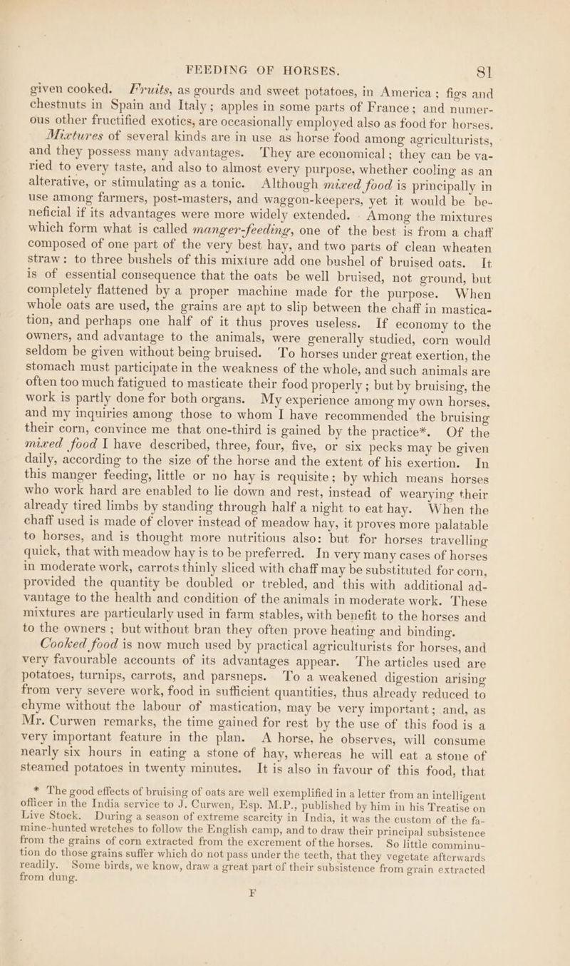 given cooked. Fruits, as gourds and sweet potatoes, in America : fies and chestnuts in Spain and Italy ; apples in some parts of France; and numer- ous other fructified exotics, are occasionally employed also as food tor horses. Mixtures of several kinds are in use as horse food among agriculturists, and they possess many advantages. They are economical; they can be va- ried to every taste, and also to almost every purpose, whether cooling as an alterative, or stimulating as a tonic. Although mived food is principally in use among farmers, post-masters, and waggon-keepers, yet it would be be- neficial if its advantages were more widely extended. Among the mixtures which form what is called manger-feeding, one of the best is from a chaff composed of one part of the very best hay, and two parts of clean wheaten straw: to three bushels of this mixture add one bushel of bruised oats. It is of essential consequence that the oats be well bruised, not ground, but completely flattened by a proper machine made for the purpose. When whole oats are used, the grains are apt to slip between the chaff in mastica- tion, and perhaps one half of it thus proves useless. If economy to the owners, and advantage to the animals, were generally studied, corn would seldom be given without being bruised. To horses under great exertion, the stomach must participate in the weakness of the whole, and such animals are often too much fatigued to masticate their food properly ; but by bruising, the work is partly done for both organs. My experience among my own horses, and my inquiries among those to whom I have recommended the bruising their corn, convince me that one-third is gained by the practice*. Of the mixed food I have described, three, four, five, or six pecks may be given daily, according to the size of the horse and the extent of his exertion. In this manger feeding, little or no hay is requisite ; by which means horses who work hard are enabled to lie down and rest, instead of wearying their already tired limbs by standing through half a night to eat hay. When the chaff used is made of clover instead of meadow hay, it proves more palatable to horses, and is thought more nutritious also: but for horses travelling quick, that with meadow hay is to be preferred. In very many cases of horses in moderate work, carrots thinly sliced with chaff may be substituted for corn, provided the quantity be doubled or trebled, and this with additional ad- vantage to the health and condition of the animals in moderate work. These mixtures are particularly used in farm stables, with benefit to the horses and to the owners ; but without bran they often prove heating and binding. Cooked food is now much used by practical agriculturists for horses, and very favourable accounts of its advantages appear. The articles used are potatoes, turnips, carrots, and parsneps. To a weakened digestion arising from very severe work, food in sufficient quantities, thus already reduced to chyme without the labour of mastication, may be very important; and, as Mr. Curwen remarks, the time gained for rest by the use of this food is a very important feature in the plan. A horse, he observes, will consume nearly six hours in eating a stone of hay, whereas he will eat a stone of steamed potatoes in twenty minutes. It is also in favour of this food, that * The good effects of bruising of oats are well exemplified in a letter from an intelligent officer in the India service to J. Curwen, Esp. M.P., published by him in his Treatise on Live Stock. During a season of extreme scarcity in India, it was the custom of the fa- mine-hunted wretches to follow the English camp, and to draw their principal subsistence from the grains of corn extracted from the excrement of the horses. So little comminu- tion do those grains suffer which do not pass under the tecth, that they vegetate afterwards readily. Some birds, we know, draw a great part of their subsistence from grain extracted from dung. F