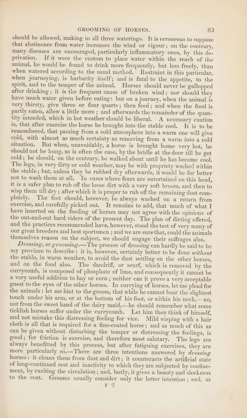 should be allowed, making in all three waterings. It is erroneous to suppose that abstinence from water increases the wind or vigour; on the contrary, many diseases are encouraged, particularly inflammatory ones, by this de- privation. If it were the custom to place water within the reach of the animal, he would be found to drink more frequently, but less freely, than when watered according to the usual method. Restraint in this particular, when journeying, is barbarity itself; and is fatal to the appetite, to the spirit, and to the temper of the animal. Horses should never be gallopped after drinking ; it is the frequent cause of broken wind; nor should they have much water given before eating: but on a journey, when the animal is very thirsty, give three or four quarts; then feed; and when the food is partly eaten, allow a little more ; and afterwards the remainder of the quan- tity intended, which in hot weather should be liberal. A necessary caution is, that after exercise the horse be brought into the stable cool. It is to be remembered, that passing from a cold atmosphere into a warm one will give cold, with almost as much certainty as removing from a warm into a cold situation. But when, unavoidably, a horse is brought home very hot, he should not be hung, as is often the case, by the bridle at the door till he get cold; he should, on the contrary, be walked about until he has become cool. The legs, in very dirty or cold weather, may be with propriety washed within the stable; but, unless they be rubbed dry afterwards, it would be far better not to wash them at all. In cases where fears are entertained on this head, it is a safer plan to rub off the loose dirt with a very soft broom, and then to wisp them till dry ; after which it is proper to rub off the remaining dust com- pletely. The feet should, however, be always washed on a return from exercise, and carefully picked out. It remains to add, that much of what I have inserted on the feeding of horses may not agree with the opinions of the out-and-out hard riders of the present day. The plan of dieting offered, and the practices recommended have, however, stood the test of very many of our great breeders and best sportsmen ; and we are sure that, could the animals themselves reason on the subject, we should engage their suffrages also. Dressing, or grooming.—The process of dressing can hardly be said to be my province to describe: it is, however, certainly better to be done without the stable, in warm weather, to avoid the dust settling on the other horses, and on the food also. The dandriff, or scurf, which is removed by the currycomb, is composed of phosphate of lime, and consequently it cannot be a very useful addition to hay or corn; neither can it prove a very acceptable guest to the eyes of the other horses. In currying of horses, let me plead for the animals: let me hint to the groom, that while he cannot bear the slightest touch under his arm, or at the bottom of his foot, or within his neck, — no, not from the sweet hand of the dairy maid,—he should remember what some ticklish horses suffer under the eurrycomb. Let him then think of himself, and not mistake this distressing feeling for vice. Mild wisping with a hair cloth is all that is required for a fine-coated horse; and as much of this as can be given without disturbing the temper or distressing the feelings, is good; for friction is exercise, and therefore most salutary. The legs are always benefitted by this process, but after fatiguing exercises, they are more particularly so—There are three intentions answered by dressing horses: it cleans them from dust and dirt ; it counteracts the artificial state of long-continued rest and inactivity to which they are subjected by confine- ment, by exciting the circulation ; and, lastly, it gives a beauty and sleekness to the coat. Grooms usually consider only the latter intention ; and, as F 2