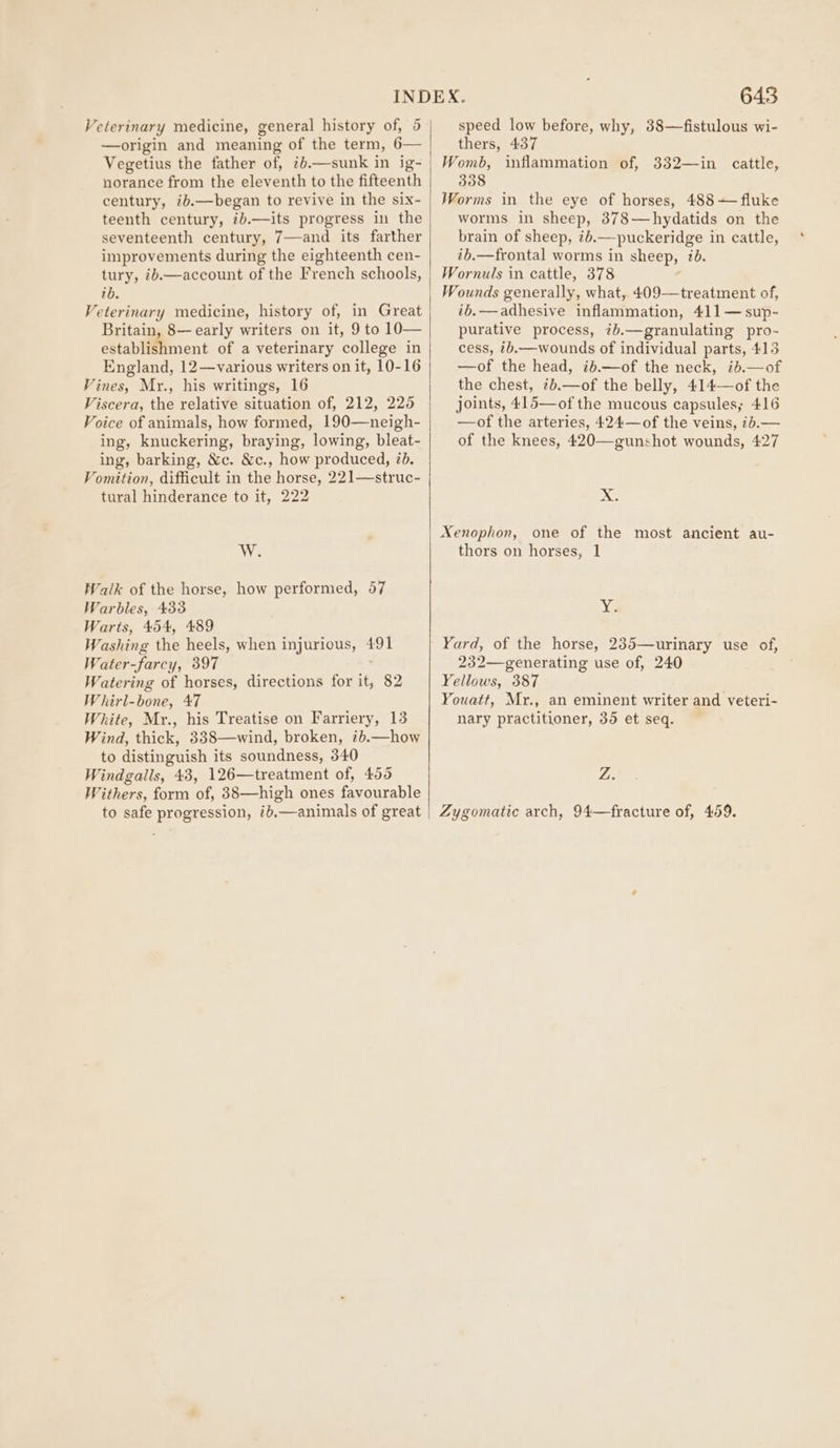 —origin and meaning of the term, 6— Vegetius the father of, ib.—sunk in ig- norance from the eleventh to the fifteenth century, id.—began to revive in the six- teenth century, ib.—its progress in the seventeenth century, 7—and its farther improvements during the eighteenth cen- tury, ib.—account of the French schools, ib. Veterinary medicine, history of, in Great Britain, 8— early writers on it, 9 to 10— establishment of a veterinary college in England, 12—various writers on it, 10-16 Vines, Mr., his writings, 16 Viscera, the relative situation of, 212, 225 Voice of animals, how formed, 190—neigh- ing, knuckering, braying, lowing, bleat- ing, barking, &amp;c. &amp;c., how produced, 2b. Vomition, difficult in the horse, 221—struc- tural hinderance to it, 222 WV Walk of the horse, how performed, 57 Warbles, 433 Warts, 454, 489 are the heels, when injurious, 491 Tater _farcy, 397 Wittine of horses, directions for it, 82 Whirl-bone, 47 White, Mr., his Treatise on Farriery, 13 Wind, thick, 338—wind, broken, ib.—how to distinguish its soundness, 340 Windgalls, 43, 126—treatment of, 455 Withers, form of, 38—high ones favourable to safe progression, ib,—animals of great | 643 thers, 437 Womb, inflammation of, 332—in cattle, 338 Worms in the eye of horses, 488 — fluke worms in sheep, 378—hydatids on the brain of sheep, #6.—puckeridge in cattle, ib.—frontal worms in sheep, ib. Wornuls in cattle, 378 Wounds generally, what, 409—treatment of, ib. — adhesive inflammation, 411— sup- purative process, ib.—granulating pro- cess, ib.—wounds of individual parts, 415 —of the head, ib.—of the neck, ii.—of the chest, ib.—of the belly, 414—of the joints, 415—of the mucous capsules; 416 —of the arteries, 424—of the veins, ib.— of the knees, 420—gunshot wounds, 427 x >. Xenophon, one of the most ancient au- thors on horses, 1 Xa Yard, of the horse, 235—urinary use of, 232—generating use of, 240 Yellows, 387 Youatt, Mr., an eminent writer and veteri- nary practitioner, 35 et seq. Z. Zygomatic arch, 94—fracture of, 459.