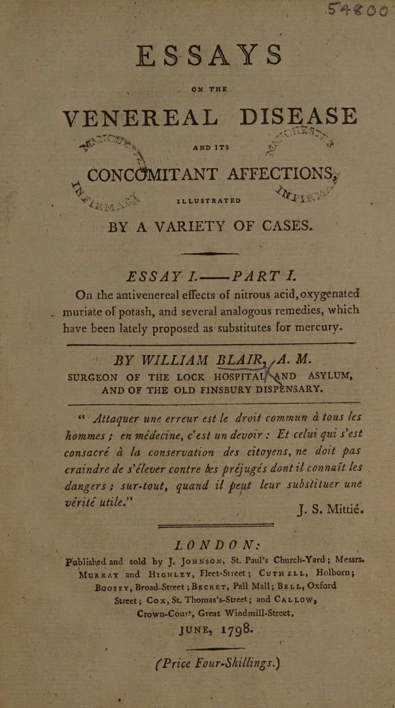 S4#ZOO ESSAYS VENEREAL DISEASE @ r 4 x. Bi: ian poo CE, se We pie fret a ak. “k, AND ITS .y oF * : ee , CON COMIT ANT AFY eee Sy %, : A Yep ye - cy . ms “ ILLUSTRATED AX x M * x BY A VARIETY OF CASES. ESSAY: 1. PARTY. On the antivenereal effects of nitrous acid, oxygenated _ muriate of potash, and several analogous remedies, which have been lately proposed as’ substitutes for mercury. ae ¥ \ BY WILLIAM BLAIR, /A. M. SURGEON OF THE LOCK HOSPITAL “AND ASYLUM, AND OF THE OLD FINSBURY DISPENSARY. ite » Attaquer une erreur est le droit commun a tous les hommes ; en médecine, c’est un devoir: Et celui quis est consacré a la conservation des citoyens, ne doit pas craindre de s’élever contre kes préjugés dont il connait les dangers; sur-tout, guand il peut leur substituer une werité utile.” . J. S. Mittié. . | . L 0 NDON: Published and sold by J. Jounson, St. Paul’s Church-Yard ; Messrs Murray ‘and HreuLey, Fleet-Street ; Curuetr, Holborn; Boosery, Broad-Street ; Bee ek Pall Mall; Benn, Oxford Street; Cox, St. T homas’s-Street; and CALLOW, Crown-Coust, Great Windmill-Street, JUNE, 1798. | t Price Four-Shillings.)