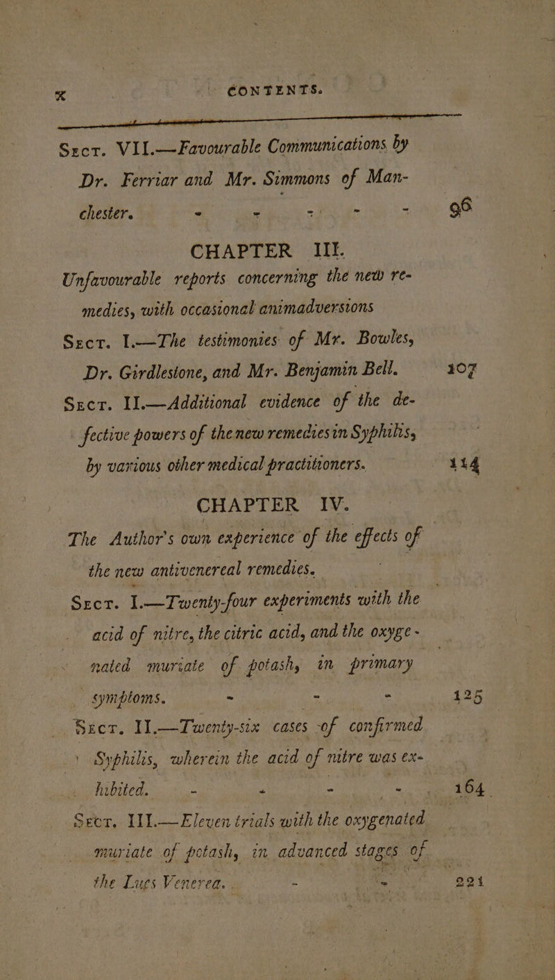 Sror. VII.—Favourable Communications by Dr. Ferriar and Mr. Simmons of Man- chester. ae - et a. : CHAPTER Ill. Unfavourable reports concerning the new re- medies, with occasional animadversions Scr. [—The testimonies: of Mr. Bowles, Dr. Girdlestone, and Mr. Benjamin Bell. Sect. I1.—Additional evidence of the de- fective powers of the new remeciesin Syphilis, by various other medical practitioners. CHAPTER IV. the new antivenereal remedies. SEcT. I. —Twenty-four experiments with the acid of nitre, the citric acid, and the oxyge - nated mutate of potash, im primary | _ symptoms. ne aulltabe ot bi Seer, 1 Twenty-six cases sof confirmed ) Syphilis, wherein the acid of mitre was ex- hibited. ‘s 4 . Seer, I11.—Eleven trials with the oxygenated the Lues Venerea : ae 107 114