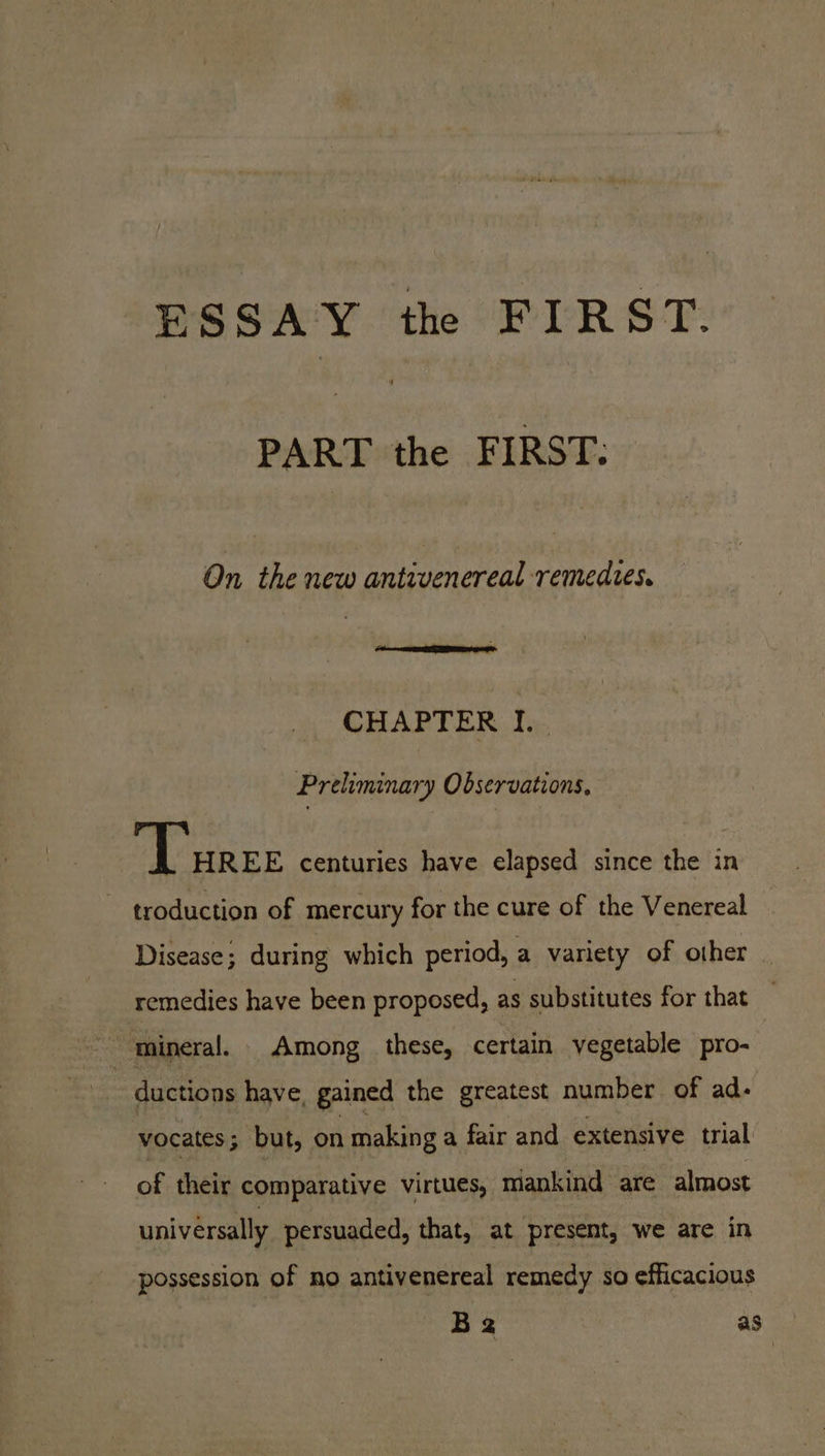 ESSAY the FIRST. PART the FIRST: On the new antivenereal remedies. CHAPTER I. Preliminary Observations, Turse centuries have elapsed since the in troduction of mercury for the cure of the Venereal Disease; during which period, a variety of other remedies have been proposed, as substitutes for that mineral. Among these, certain yegetable pro- ductions have, gained the greatest number of ad. vocates; but, on making a fair and extensive trial of their comparative virtues, mankind are almost universally persuaded, that, at present, we are in possession of no antivenereal remedy so efficacious B2 as