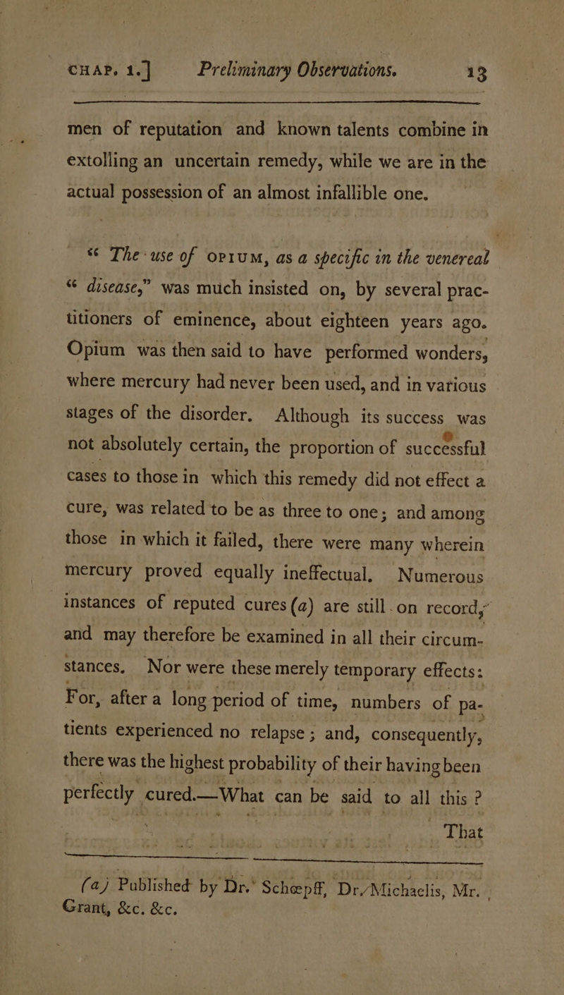 men of reputation and known talents combine in extolling an uncertain remedy, while we are in the actual possession of an almost infallible one. *¢ The use of opruM, as a specific in the venereal “ disease,” was much insisted on, by several prac- titioners of eminence, about eighteen years ago. Opium was then said to have performed wonders, where mercury had never been used, and in various stages of the disorder. Although its success was not absolutely certain, the proportion of successful cases to those in which this remedy did not effect a cure, was related to be as three to one; and among those in which it failed, there were many wherein mercury proved equally ineffectual, Numerous instances of reputed cures (2) are still.on record,’ and may therefore be examined in all their circum- stances. Nor were these merely temporary effects: Fc or, after a long period of time, numbers of pa- tients experienced no relapse ; and, consequently, there was the highest probability of their having been perfectly. cured.— What can be said to all this . | | ‘That SR (aj Pomishes by Dr.’ Schoen ff, ‘Dr/Michaelis, Mr. Grant, &amp;c. &amp;c.