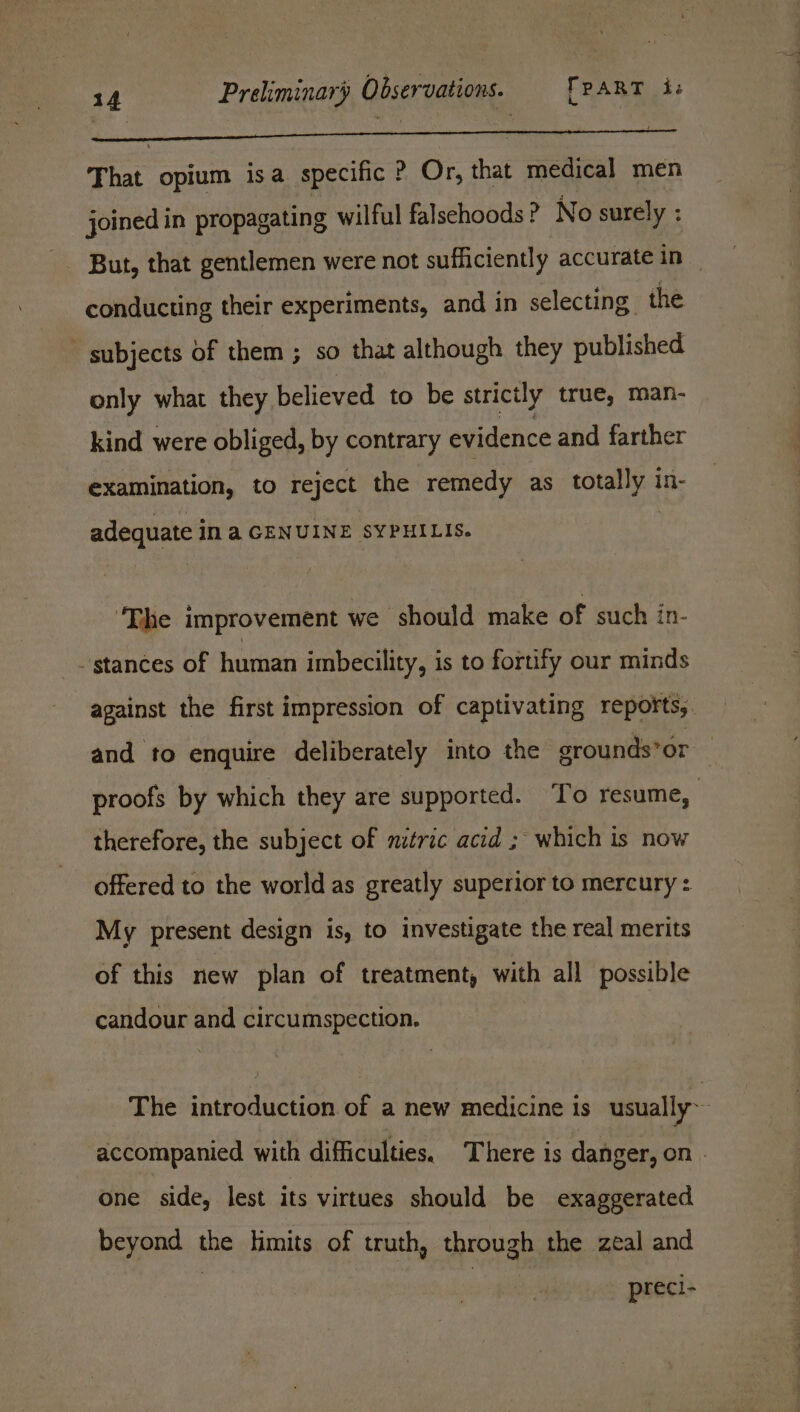 That opium isa specific P Or, that medical men joined in propagating wilful falschoods? No surely : conducting their experiments, and in selecting. the subjects Of them ; so that although they published only what they believed to be strictly true, man- kind were obliged, by contrary evidence and farther examination, to reject the remedy as oad in- adequate i iN a GENUINE SYPHILIS. ‘Thhe improvement we should make of such in- stances of human imbecility, is to fortify our minds therefore, the subject of nitric acid ; which is now offered to the world as greatly superior to mercury : My present design is, to investigate the real merits of this new plan of treatment, with all possible candour and circumspection. One side, lest its virtues should be exaggerated beyond the limits of truth, through the zeal and preci-