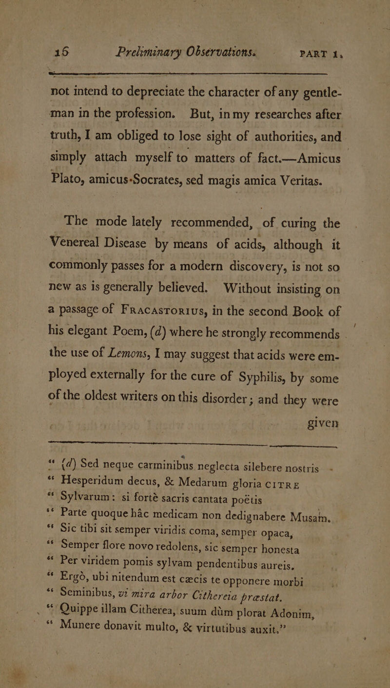 not intend to depreciate the character of any gentle- man in the profession. But, inmy researches after | truth, I am obliged to lose sight of authorities, and simply attach myself to matters of fact—Amicus_ Plato, amicus-Socrates, sed magis amica Veritas. The mode lately recommended, of curing the ‘Venereal Disease by means of acids, although it commonly passes for a modern discovery, is not so new as is generally believed. Without insisting on a passage of Fracasrortus, in the second Book of his elegant Poem, (d) where he strongly recommends . the use of Lemons, I may suggest that acids were em- ployed externally for the cure of Syphilis, by some of the oldest writers on this disorder ; and they were : given BaP aa a ES ' {d) Sed neque carminibus neglecta silebere nostris_ - Hesperidum decus, &amp; Medarum gloria CITRE Sylvarum: si forté sacris cantata poetis Parte quoque hac medicam non dedignabere Musaim. Sic tibi sit semper viridis coma, semper opaca, Semper flore novo redolens, sic semper honesta Per viridem pomis sylvam pendentibus aureis, Ergo, ubi nitendum est czcis te Opponere morbi Seminibus, v2 mira arbor Cithereia prestat. Quippe illam Citherea, suum dim plorat Adonim, Munere donavit multo, &amp; virtutibus auxit.”