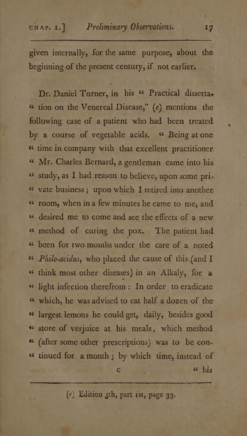 . CHAP, 4.] Preliminary Observations. oasg given internally, for the same purpose, about the beginning of the present century, if not earlier. Dr. Daniel Turner, in his *¢ Practical disserta- «¢ tion on the Venereal Disease,” (c). mentions the following case of a patient who had been treated by a course of vegetable acids, Being at one «¢ time in company with that excellent practitioner sé Mr. Charles Bernard, a gentleman came into his s¢ study, as I had reason to believe, upon’ some pri- *¢ vate business ; upon which I retired into another &amp; room, when ina few minutes he came to me, and «¢ desired me to come and see the effects of a new ‘6 method of curing the pox. ‘The patient had «© been for two months under the care of a noted — &amp; Philo-acidus, who placed the cause of this (and I «© think most other diseases) in an Alkaly, for a «s light infection therefrom: In order to eradicate ‘© which, he was advised to eat half a dozen of the « largest lemons he could get, daily, besides good * store of verjuice at his meals, which method * (after some other prescriptions) was to be con- tinued for a month ; by which time, instead of Cc 66 his (e} Edition 5th, part 1st, page 33.