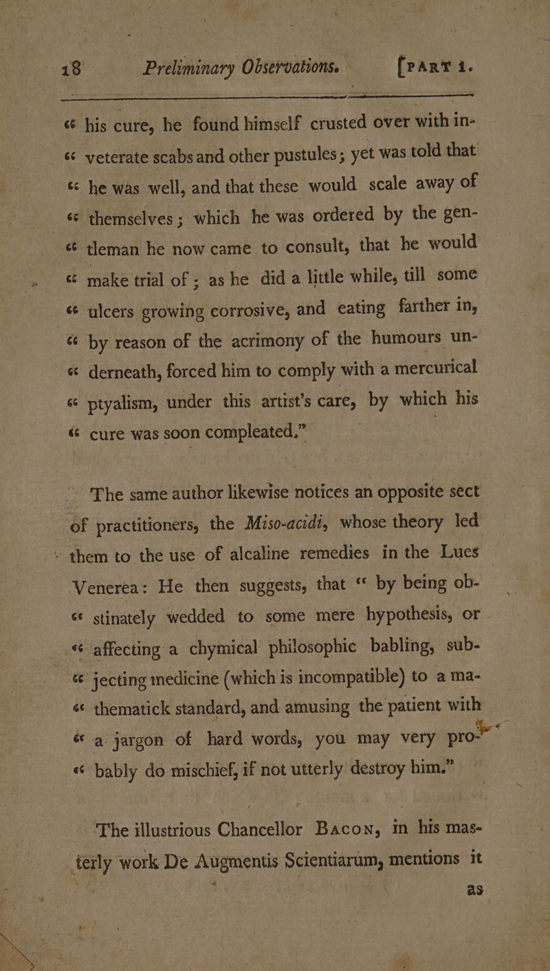 sé his cure, he found himself crusted over with in- é¢ yeterate scabs and other pustules ; yet was told that ‘¢ he was well, and that these would scale away of _ © themselves ; which he was ordered by the gen- ct tleman he now came to consult, that he would &amp; make trial of ; ashe did a little while, till some « ulcers growing corrosive, and eating farther in, ¢¢ by reason of the acrimony of the humours un- « derneath, forced him to comply with a mercurical « ptyalism, under this artist’s care, by which his « cure was soon compleated,” — _ The same author likewise notices an opposite sect of practitioners, the Miso-acidi, whose theory led » them to the use of alcaline remedies in the Lues Venerea: He then suggests, that “ by being ob- « stinately wedded to some mere hypothesis, or «affecting a chymical philosophic babling, sub- &amp; jecting medicine (which is incompatible) to a ma- «¢ thematick standard, and amusing the patient with «a jargon of hard words, you may very pro « bably do mischief, if not utterly destroy him.” The illustrious Chancellor Bacon, m his mas- terly work De Augmentis Scientiarum, mentions it &lt; yest 3 as