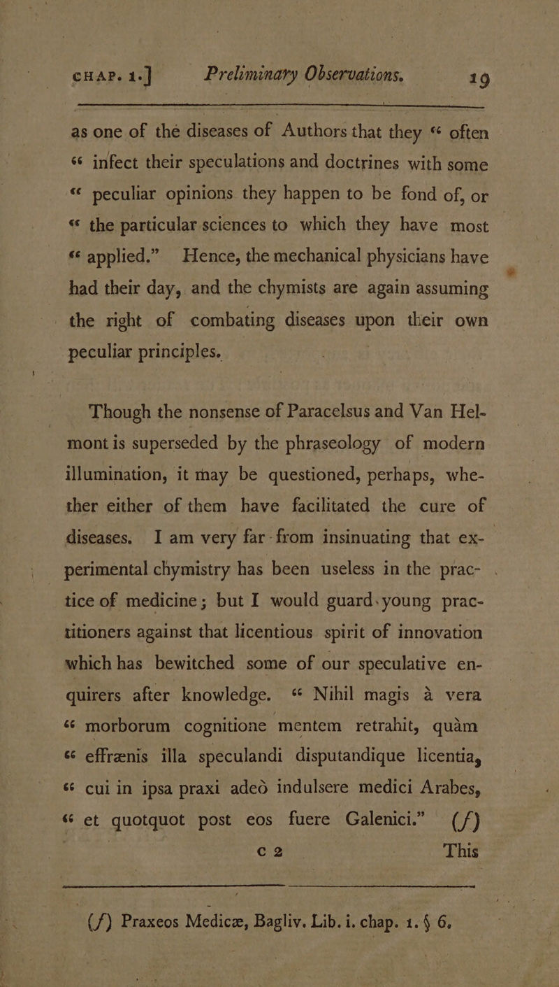 as one of the diseases of Authors that they « often | ‘¢ infect their speculations and doctrines with some ‘“¢ peculiar opinions they happen to be fond of, or “* the particular sciences to which they have most “ applied.” Hence, the mechanical physicians have had their day, and the chymists are again assuming the right of combating diseases upon their own peculiar principles, Though the nonsense of Paracelsus and Van Hel- mont is superseded by the phraseology of modern illumination, it nay be questioned, perhaps, whe- ther either of them have facilitated the cure of diseases. I am very far-from insinuating that ex-— perimental chymistry has been useless in the prac- tice of medicine; but I would guard. young prac- titioners against that licentious spirit of innovation which has bewitched some of our speculative en- quirers after knowledge. ‘ Nihil magis 4 vera ‘¢ morborum cognitione ‘mentem retrahit, quam s¢ effrenis illa speculandi disputandique licentia, ‘s¢ cui in ipsa praxi adeo indulsere medici Arabes, ‘6 et quotquot post eos fuere Galenici.” (/) ; C2 This (/) Praxeos Medicer, Bagliv. Lib. i. chap. 1.4 6,