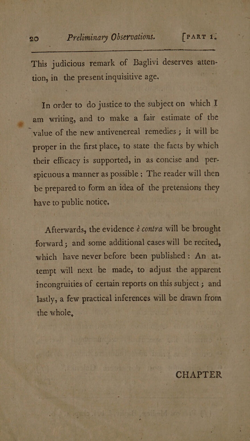 This judicious remark of Baglivi deserves atten- tion, in the present inquisitive age. In order to do justice to the subject on which J am writing, and to make a fair estimate of the “value of the new antivenereal remedies ; it will be proper in the first place, to state the facts by which their efficacy is supported, in as concise and per- spicuous a manner as possible ; The reader will then be prepared to form an idea of the pretensions they have to public notice. Afterwards, the evidence é contra will be brought forward; and some additional cases will be recited, which have never before been published: An at- tempt will next be made, to adjust the apparent incongruities of certain reports on this subject ; and lastly, a few practical inferences will be drawn from the whole, CHAPTER