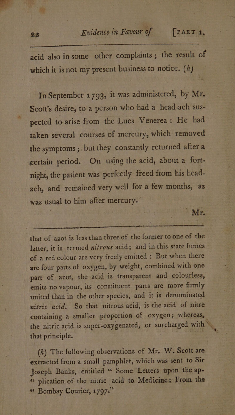 pa DL Ee earners a vi ea Thm Laid)! ) it Ghai acid also insome other complaints ; the result of which it isnot my present business to notice. (4) In September 1793, it was administered, by Mr. Scott’s desire, to a person who had a head-ach ‘sus- pected to arise from the Lues Venerea: He had taken several courses of mercury, which removed the symptoms ; but they constantly returned after a certain period. On using the acid, abont a fort- night, the patient was perfectly freed from his head- ach, and remained very well for a few months, as was usual to him after mercury. a Ue eee that of azot is less than three of the former to one of the latter, it is termed mifrous acid; and in this state fumes of a red colour are very freely emitted : But when there are four parts of oxygen, by weight, combined with one part of azot, the acid is transparent and colourless, emits no vapour, its constituent parts are more firmly united than in the other species, and it is denominated nitric acid. So that nitrous acid, is the acid of nitre containing a smaller proportion of oxygen; whereas, the nitric acid is super-oxy genated, or surcharged with % \, that principle. (h\ The following observations of Mr. W. Scott are extracted from a small pamphlet, which was sent to Sir Joseph Banks, entitled “* Some Letters upon the ap- «+ plication of the nitric ane to Medicine: From the « Bombay Courier, 1797.