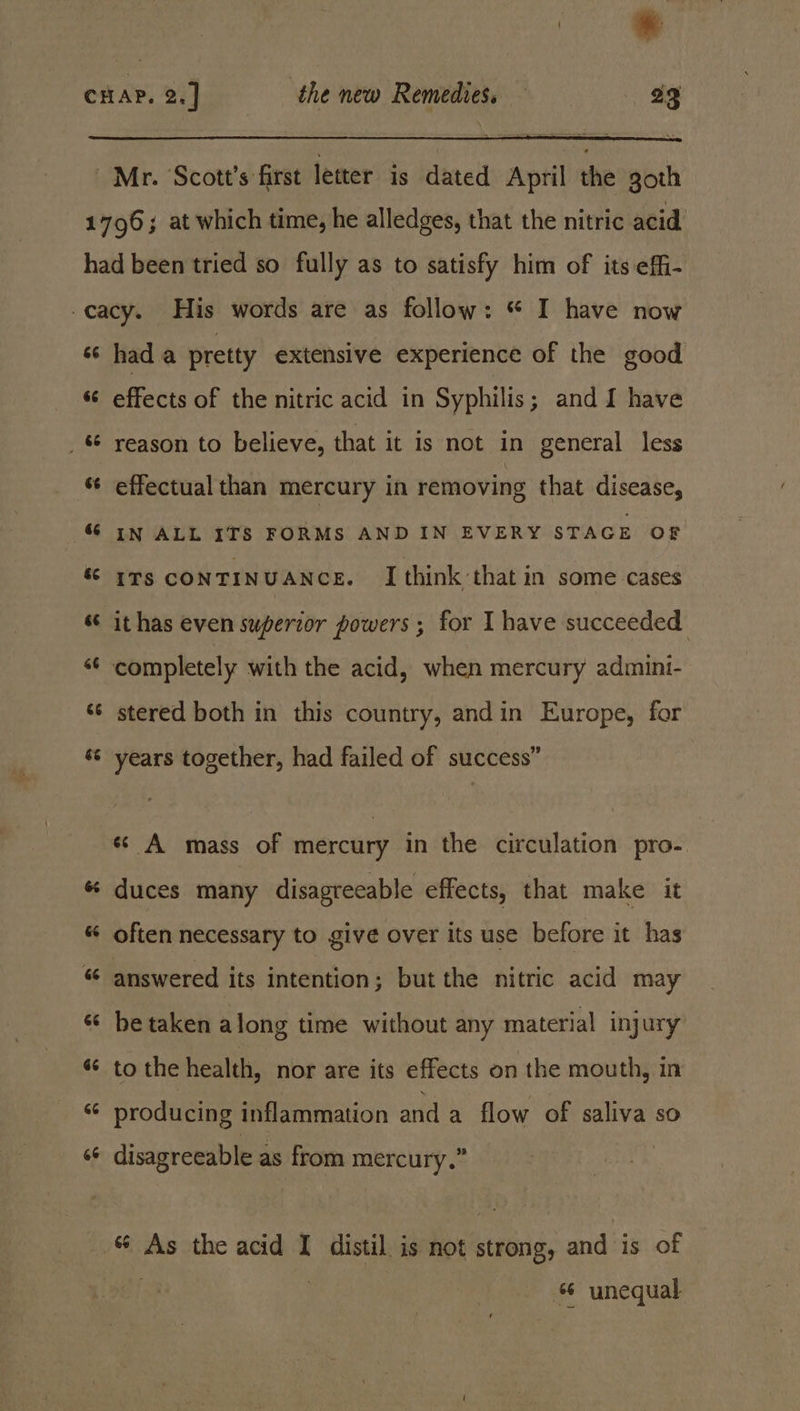 Mr. Scott's first letter is dated April the goth &amp;6 rT 6 6s &amp; é&amp; rT: 6 6 34 had a pretty extensive experience of the good effects of the nitric acid in Syphilis; and I have reason to believe, that it is not in general less effectual than mercury in removing that disease, IN ALL ITS FORMS AND IN EVERY STAGE OF ITS CONTINUANCE. I think ‘that in some cases it has even superior powers ; for I have succeeded completely with the acid, when mercury admini- stered both in this country, andin Europe, for years together, had failed of success” «¢ A mass of mercury in the circulation pro- duces many disagreeable effects, that make it be taken along time without any material injury to the health, nor are its effects on the mouth, in producing inflammation and a flow of saliva so disagreeable as from mercury.” “ unequal