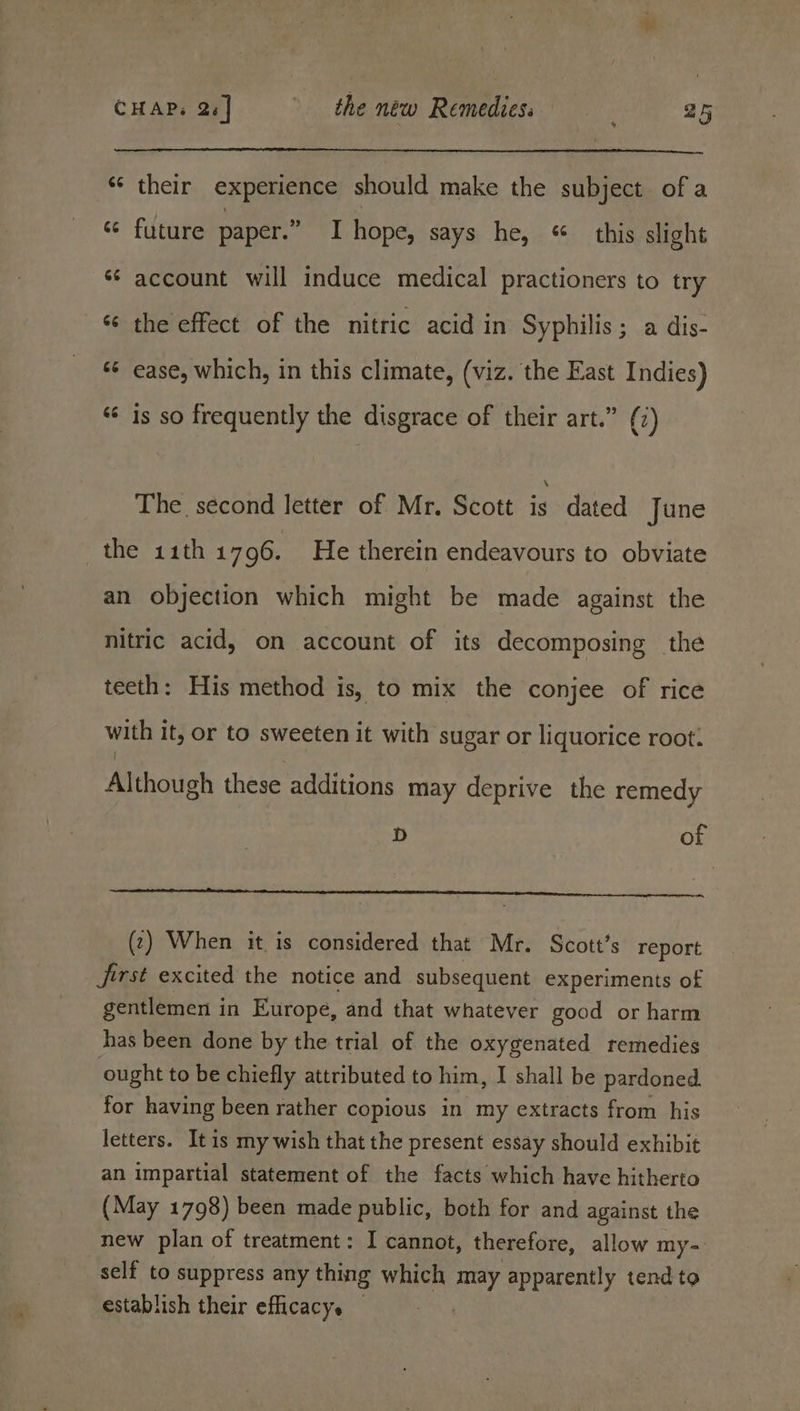 *“‘ their experience should make the subject of a ‘¢ future paper.” I hope, says he, «this slight *¢ account will induce medical practioners to try ‘s the effect of the nitric acid in Syphilis ; a dis- «¢ ease, which, in this climate, (viz. the East Indies) “ 1s so frequently the disgrace of their art.” (7) The. second letter of Mr. Scott is dated June the 11th 1796. He therein endeavours to obviate an objection which might be made against the nitric acid, on account of its decomposing the teeth: His method is, to mix the conjee of rice with it, or to sweeten it with sugar or liquorice root. Although these additions may deprive the remedy D of (2) When it is considered that Mr. Scott’s report Jjirst excited the notice and subsequent experiments of gentlemen in Europe, and that whatever good or harm has been done by the trial of the oxygenated remedies ought to be chiefly attributed to him, I shall be pardoned. for having been rather copious in my extracts from his letters. Itis my wish that the present essay should exhibit an impartial statement of the facts which have hitherto (May 1798) been made public, both for and against the new plan of treatment: I cannot, therefore, allow my- self to suppress any thing which may apparently tend to establish their efficacy. — .