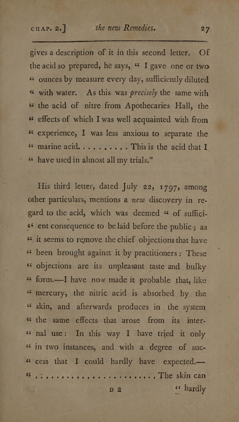 gives a description of it in this second letter. Of the acid so prepared, he says, “¢ I gave one or two «¢ ounces by measure every day, sufficiently diluted — “ with water. As this was precisely the same with «¢ the acid of nitre from Apothecaries Hall, the “6 effects of which I was well acquainted with from ‘¢ experience, I was less anxious to separate the marine acid, s...). 33% .. Thisis the acid that I «© have usedin almost all my trials,” His third letter, dated July 22, 1797, among other particulars, mentions a new discovery in re- gard to the acid, which was deemed “ of suffici- s¢ ent consequence to be laid before the publics as s‘ it seems to remove the chief objections that have _ &amp; been brought against it by practitioners : These ‘s objections are its unpleasant taste and bulky ‘¢ form.—I have now made it probable that, like “¢ mercury, the nitric acid is absorbed by the © skin, and afterwards produces in the system sé the same effects that arose from its inter- «¢ nal use: In this way I have tried it only “ in two instances, and with a degree of suc- s cess that I could hardly have expected.— Persivees (ne skin. can a, apr a SEB CEE ae D2 o hardly