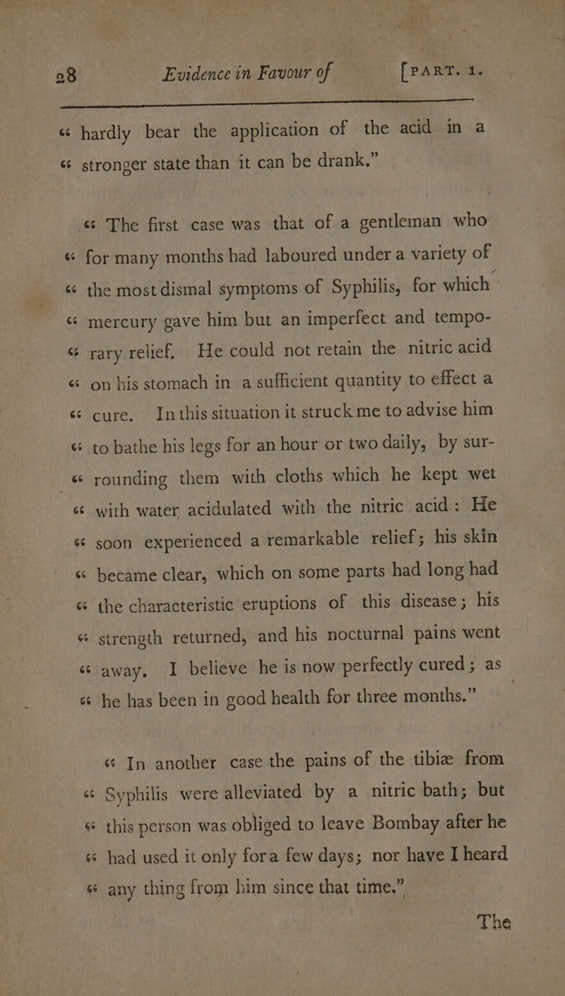 66 4 a G6 GS 3 hardly bear the application of the acid in a for many months had laboured under a variety of the most dismal symptoms of Syphilis, for which mercury gave him but an imperfect and tempo- rary relief, He could not retain the nitric acid on his stomach in a sufficient quantity to effect a cure. In this situation it struck me to advise him to bathe his legs for an hour or two daily, by sur- rounding them with cloths which he kept wet with water acidulated with the nitric acid : He soon experienced a remarkable relief; his skin became clear, which on some parts had long had the characteristic eruptions of this disease; his strength returned, and his nocturnal pains went away. I believe he is now perfectly cured; as he has been in good health for three months.” ¢¢ In another case the pains of the tibia from Syphilis were alleviated by a nitric bath; but this person was obliged to leave Bombay after he had used it only fora few days; nor have I heard any thing from him since that time.” The