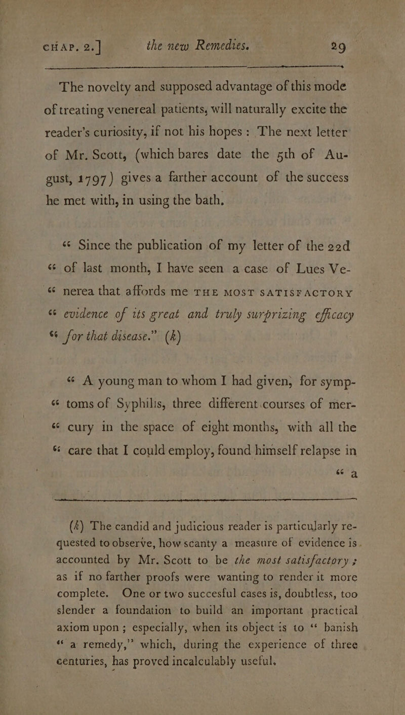 The novelty and supposed advantage of this mode of treating venereal patients, will naturally excite the reader's curiosity, if not his hopes: The next letter of Mr. Scott, (which bares date the 5th of Au- gust, 1797) gives a farther account of the success he met with, in using the bath, sé Since the publication of my letter of the 2ed «© of last month, I have seen acase of Lues Ve- “ nerea that affords me THE MOST SATISFACTORY s¢ evidence of its great and truly surprizing efficacy %+ for that disease.” (k) «¢ A young man to whom I had given, for symp- «¢ toms of Syphilis, three different.courses of mer- ‘¢ cury in the space of eight months, with all the care that I could employ, found himself relapse in a | (4) The candid and judicious reader is particularly re- quested to observe, how scanty a measure of evidence is. accounted by Mr. Scott to be the most satisfactory ; as if no farther proofs were wanting to render it more complete. One or two succesful cases is, doubtless, too slender a foundation to build an important practical axiom upon ; especially, when its object is to ‘* banish ‘‘ a remedy,” which, during the experience of three centuries, has proved incalculably usetul.