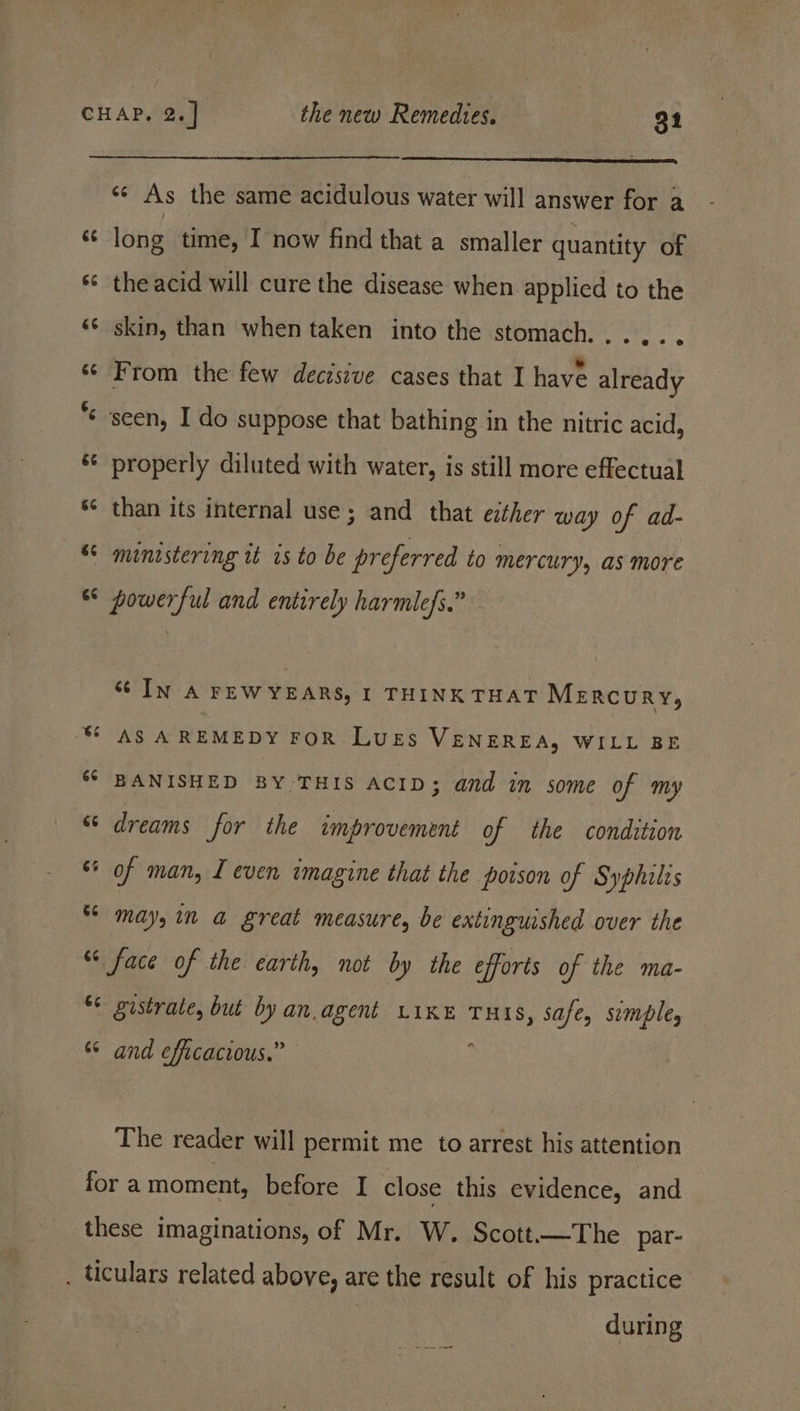 «¢ As the same acidulous water will answer for a c long time, I now find that a smaller quantity of « theacid will cure the disease when applied to the «¢ skin, than when taken into the stomach. .... “ «© From the few decisive cases that I have already * seen, I do suppose that bathing in the nitric acid, ‘© properly diluted with water, is still more effectual ‘¢ than its internal use; and that either way of ad- © ministering tt is to be preferred to mercury, as more ° powerful and entirely harmlefs.” sc In A FEW YEARS, I THINK THAT Mercury, CASA Prdik oy FOR Luss VENEREA, WILL BE ““ BANISHED BY THIS ACID; and in some of my “ dreams for the improvement of the condition “ of man, I even imagine that the poison of Syphilis * may, in a great measure, be extinguished over the “face of the earth, not by the efforts of the ma- ¢ gistrate, but by an agent Like Tuxs, safe, simple, s* and efficacious.” ; The reader will permit me to arrest his attention fora moment, before I close this evidence, and these imaginations, of Mr. W. Scott——The par- . ticulars related above, are the result of his practice during