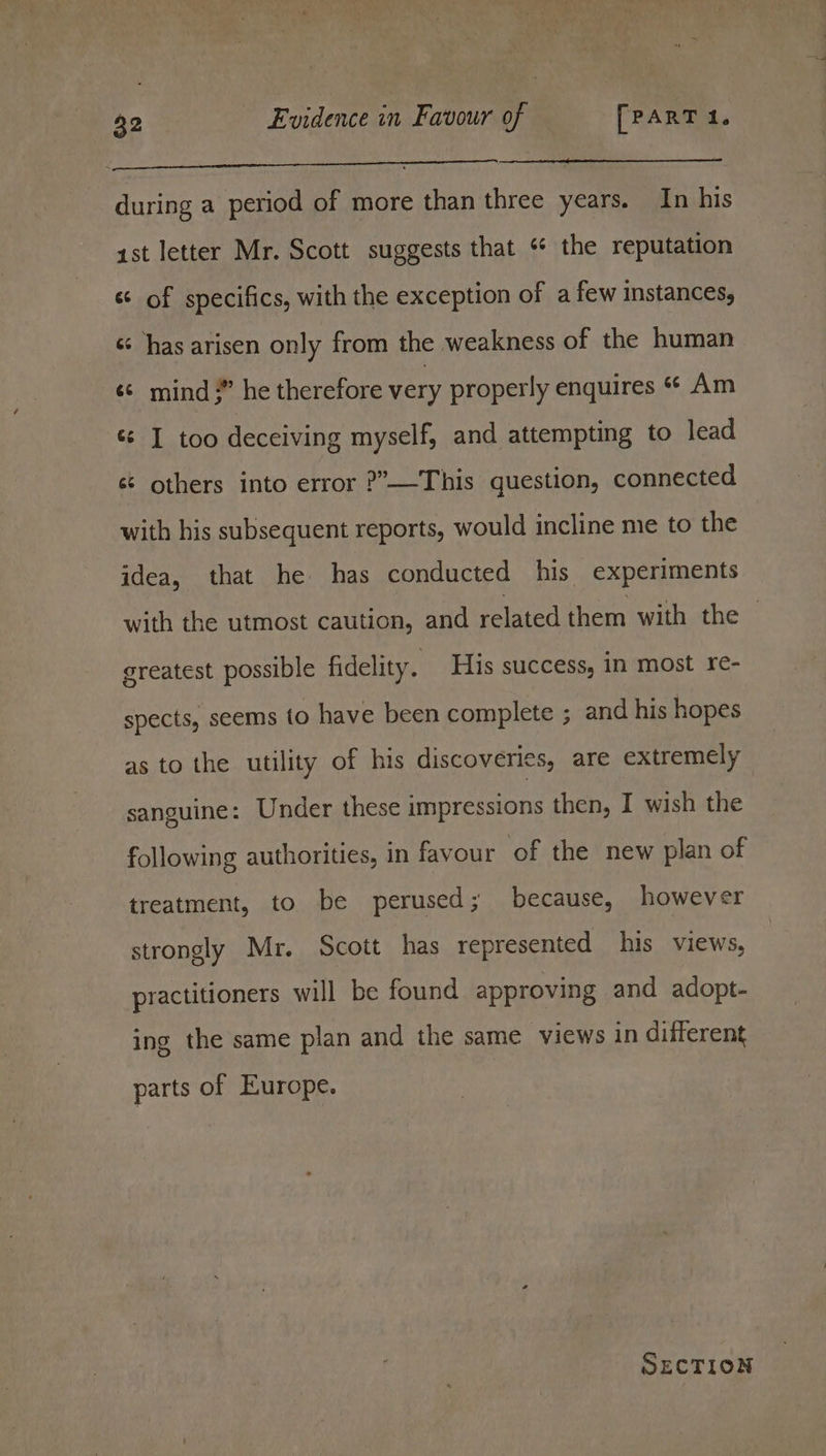 pa during a period of more than three years. In his ast letter Mr. Scott suggests that “ the reputation « of specifics, with the exception of a few instances, «has arisen only from the weakness of the human «¢ mind 3” he therefore very properly enquires « Am ¢¢ I too deceiving myself, and attempting to lead s¢ others into error ?—This question, connected with his subsequent reports, would incline me to the idea, that he has conducted his experiments with the utmost caution, and related them with the — greatest possible fidelity. His success, in most re- spects, seems to have been complete ; and his hopes as to the utility of his discoveries, are extremely sanguine: Under these impressions then, I wish the following authorities, in favour of the new plan of treatment, to be perused; because, however strongly Mr. Scott has represented his views, practitioners will be found approving and adopt- ing the same plan and the same views in different parts of Europe. SECTION