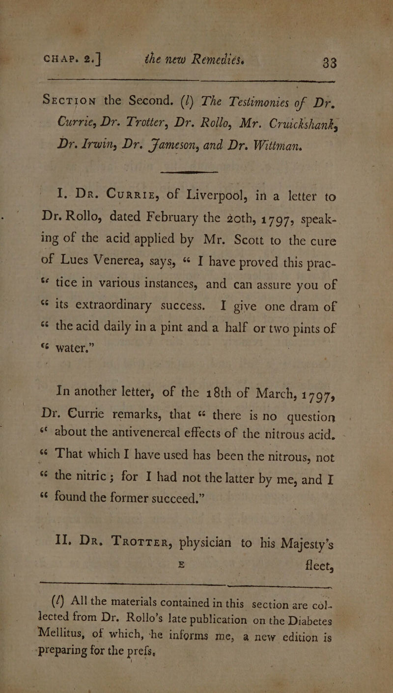 Lo) CHAP. 2.] the new Remedies. 33 Section the Second. (/) The Testimonies of Dr. Currie, Dr. Trotter, Dr. Rollo, Mr. Cruickshank, Dr. Irwin, Dr. Jameson, and Dr. Wittman. I. Dr. Currtz, of Liverpool, in a letter to Dr. Rollo, dated February the 2oth, 1797, speak- ing of the acid applied by Mr. Scott to the cure of Lues Venerea, says, “ I have proved this prac- ** tice in various instances, and can assure you of *¢ its extraordinary success. I give one dram of * the acid daily in a pint and a half or two pints of “6 water.” In another letter, of the 18th of March, 1797, Dr. Currie remarks, that *« there is no question _* about the antivenercal effects of the nitrous acid. *¢ That which I have used has been the nitrous, not ‘ nr ¢ the nitric; for I had not the latter by me, and I ¢ found the former succeed.” r II, Dr. Trotter, physician to his Majesty’s E | fleet, (/) All the materials contained in this section are col- lected from Dr. Rollo’s late publication on the Diabetes’ Mellitus, of which, -he informs me, a new edition is preparing for the prefs,