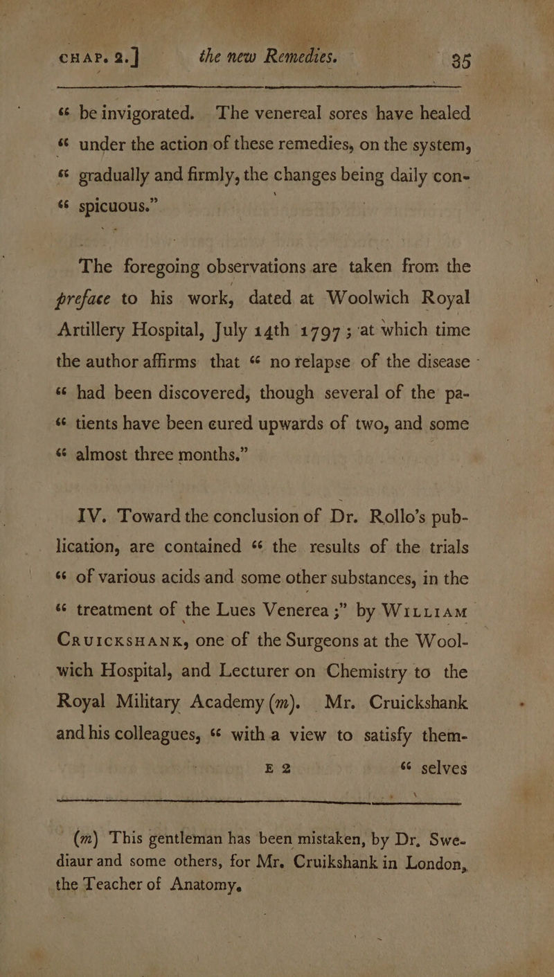 FAS AS Bee CHAP. a.) the new Remedies. . 35 s¢ be invigorated. The venereal sores have healed ‘© under the action of these remedies, on the system, s gradually and firmly, the changes being daily con- ‘6 spicuous.” The foregoing observations are taken from the preface to his work, dated at Woolwich Royal Artillery Hospital, July 14th 1797; at which time the author affirms that * no relapse of the disease - ss had been discovered, though several of the pa- s¢ tients have been eured upwards of two, and some «¢ almost three months.” IV. Toward the conclusion of Dr. Rollo’s pub- lication, are contained * the results of the trials «¢ of various acids and some other substances, in the é¢ treatment of the Lues Venerea ;” by Witi1am CruicksHANK, one of the Surgeons at the Wool- wich Hospital, and Lecturer on Chemistry to the Royal Military Academy (m). Mr. Cruickshank and his colleagues, ** witha view to satisfy them- Besa 66 selves ‘ (m) This gentleman has been mistaken, by Dr, Swe- diaur and some others, for Mr. Cruikshank in London, the Teacher of Anatomy, |