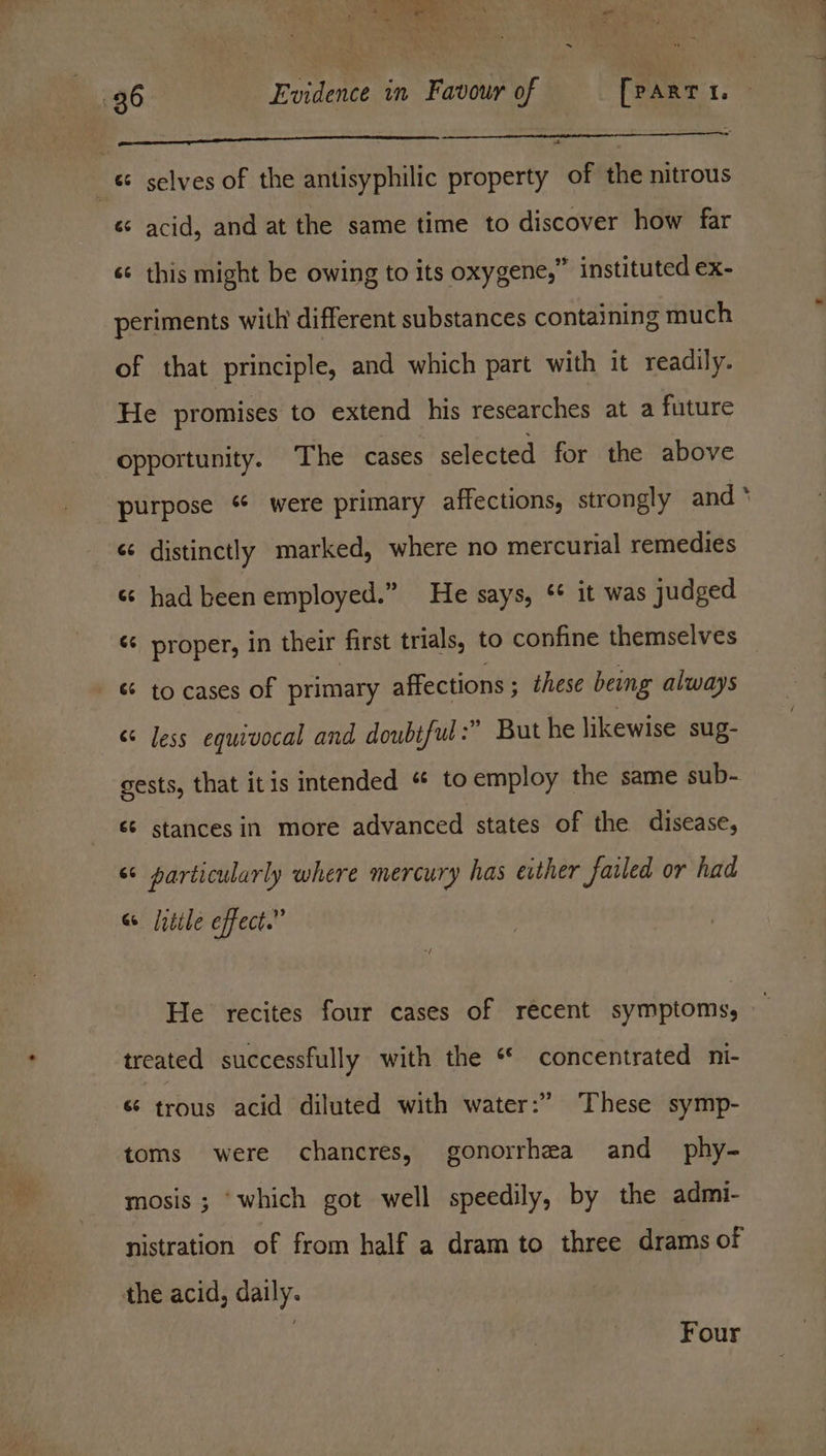 - 36 Evidence in Favour of [partie ——_—_——_____————_- | _ selves of the antisyphilic property of the nitrous «¢ acid, and at the same time to discover how far sc this might be owing to its oxygene,” instituted ex- periments with different substances containing much of that principle, and which part with it readily. He promises to extend his researches at a future opportunity. The cases selected for the above purpose “ were primary affections, strongly and * «¢ distinctly marked, where no mercurial remedies «¢ had been employed.” He says, ¢* it was judged ¢¢ proper, in their first trials, to confine themselves “ to cases of primary affections ; ; these being always “less equivocal and doubtful :” But he likewise sug- gests, that itis intended « toemploy the same sub- ‘¢ stances in more advanced states of the disease, << particularly where mercury has either failed or had “ little effect.” He recites four cases of recent symptoms, treated successfully with the ** concentrated ni- 6 trous acid diluted with water:” These symp- toms were chancres, gonorrhea and phy- mosis ; “which got well speedily, by the admi- nistration of from half a dram to three drams of the acid, daily. Four