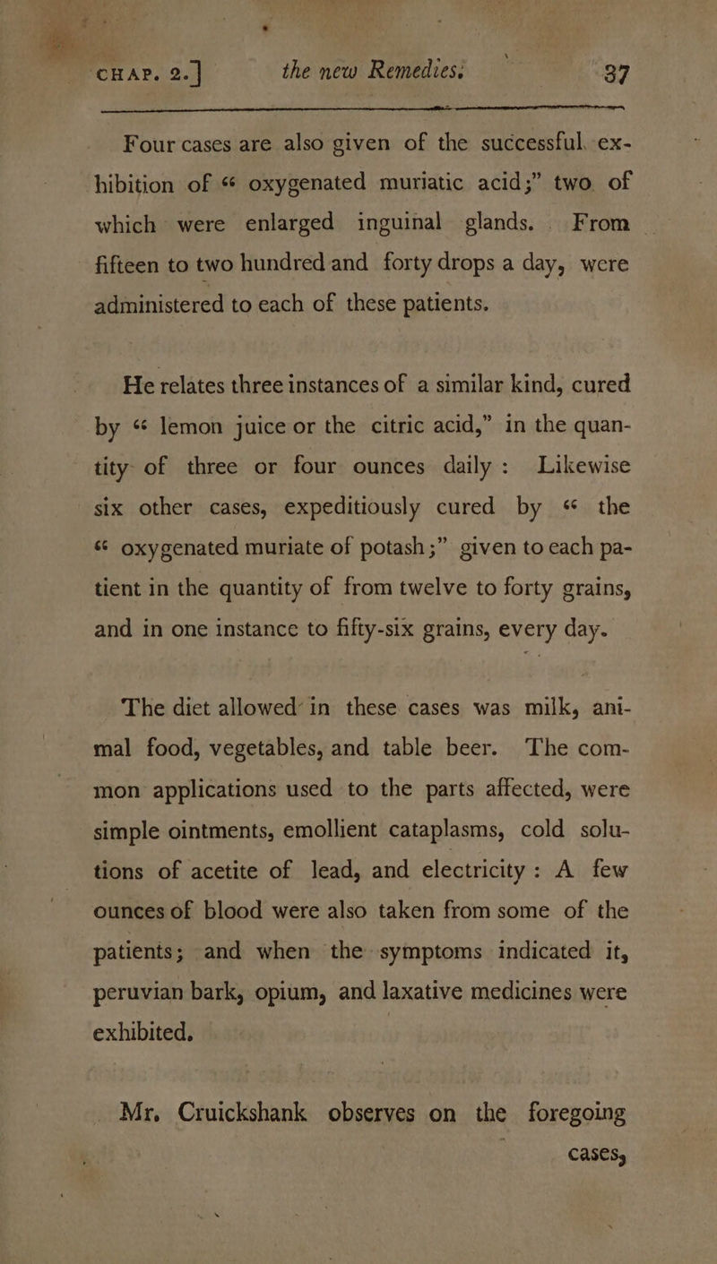 Four cases are also given of the successful, ex- hibition of « oxygenated muriatic acid;” two. of which were enlarged inguinal glands. From _ fifteen to two hundred and forty drops a day, were administered to each of these patients. He relates three instances of a similar kind, cured by “ lemon juice or the citric acid,” in the quan- tity. of three or four ounces daily: Likewise six other cases, expeditiously cured by « the «© oxygenated muriate of potash ;” given to each pa- tient in the quantity of from twelve to forty grains, and in one instance to fifty-six grains, every day. The diet allowed’ in these cases was milk, ani- mal food, vegetables, and table beer. The com- mon applications used to the parts affected, were simple ointments, emollient cataplasms, cold solu- tions of acetite of lead, and electricity : A few ounces of blood were also taken from some of the patients; and when the symptoms indicated it, peruvian bark, opium, and laxative medicines were exhibited, | Mr, Cruickshank observes on the foregoing cases,