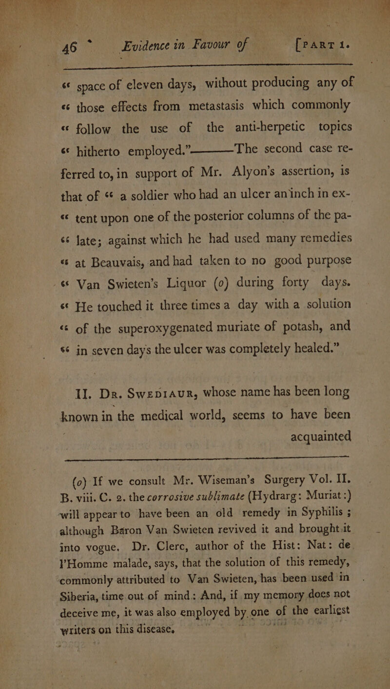 ea s space of eleven days, without producing any of «¢ those effects from metastasis which commonly « follow the use of the anti-herpetic topics The second case re- s¢ hitherto employed.” ferred to,in support of Mr. Alyon’s assertion, 1s that of “ a soldier who had an ulcer an inch in ex- &lt;&lt; tent upon one of the posterior columns of the pa- sé Jate; against which he had used many remedies «© at Beauvais, and had taken to no good purpose «© He touched it three times a day with a solution «© of the superoxygenated muriate of potash, and wx ev in seven days the ulcer was completely healed.” LI. Dr. Swepraur, whose name has been long known in the medical world, seems to have been | acquainted rt (0) If we consult Mr. Wiseman’s Surgery Vol. II. B. viii. C. 2. the corrosive sublimate (Hydrarg: Muriat _ although Baron Van Swieten revived it and brought.it into vogue. Dr. Clerc, author of the Hist: Nat: de !’Homme malade, says, that the solution of this remedy, commonly attributed to Van Swieten, has been used in Siberia, time out of mind. And, if. my memory does not deceive me, it was also employed by. one ee the earliest writers on this disease.