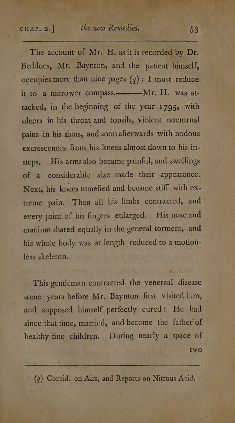 . s a haat i ¥ CHAP, 2. | the new Remedies, 53 The account of Mr. H. as it is recorded by Dr. Beddoes, Mr. Baynton, and the patient himself, occupies more than nine pages (q): I must reduce it to a narrower compass.—_—-Mr. H. was at- tacked, in the beginning of the year 1795, with ulcers in his throat and tonsils, violent nocturnal pains in his shins, and soonafterwards with nodous excrescences fons his knees almost down to his in- steps. His armsalso became painful, and swellings of a_ considerable size made their appearance. Next, his knees tumefied and became stiff with ex- treme pain. Then all his limbs contracted, and every joint of his fingers enlarged. His nose and cranium shared equally in the general torment, and his whole body was at length reduced to a motion- less skeleton. This gentleman contracted the venereal disease some years before Mr. Baynton first visited him, and supposed himself perfectly cured: He had since that time, married, and become the father of healthy fine children. During nearly a space of two