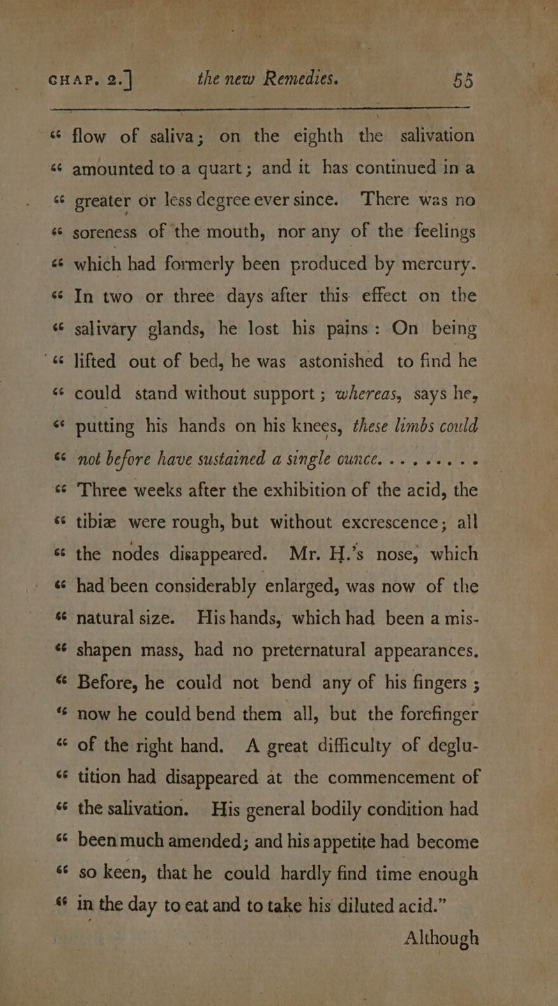 Lal ev a we GF an La’ Lal na an \ flow of saliva; on the eighth the salivation amounted to a quart ; and it has continued ina greater or less degree ever since. There was no soreness of the mouth, nor any of the feelings which had formerly been produced by mercury. | In two or three days after this. effect on the salivary glands, he lost his pains: On being lifted out of bed, he was astonished to fitid'he could stand without support ; whereas, says he, putting his hands on his knees, these limbs could not before have sustained a single ounce... .++..- Three weeks after the exhibition of the acid, the tibia were rough, but without excrescence; all the nodes disappeared. Mr. H.’s nose, which had been considerably enlarged, was now of the natural size. His hands, which had been a mis- shapen mass, had no preternatural appearances. Before, he could not bend any of his fingers ; now he could bend them all, but the forefinger of the right hand. A great difficulty of deglu- tition had disappeared at the commencement of the salivation. His general bodily condition had been much amended; and his appetite had become so keen, that he could hardly find time enough in the day to eat and to take his diluted acid.” Although