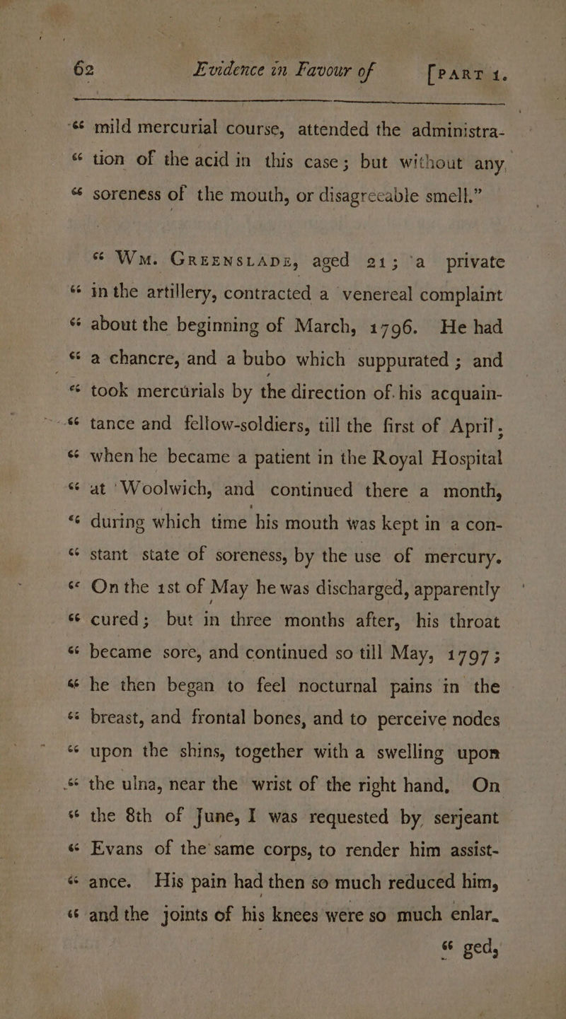 66 mild mercurial course, attended the administra- tion of the acid in this case; but without any, soreness of the mouth, or disagreeable smell.” * Wm. GREENSLADE, aged 21; ‘a_ private in the artillery, contracted a venereal complaint about the beginning of March, 1796. He had a chancre, and a bubo which suppurated ; and took mercurials by the direction of. his acquain- tance and fellow-soldiers, till the first of April, when he became a patient in the Royal Hospital at ‘Woolwich, and continued there a month, during which time his mouth was kept in a con- stant state of soreness, by the use of mercury. On the 1st of May he was discharged, apparently cured; but in three months after, his throat became sore, and continued so till May, 1797; he then began to feel nocturnal pains in the upon the shins, together with a swelling upon the 8th of June, I was requested by. serjeant Evans of the’same corps, to render him assist- andthe joints of his knees were so much enlar. “ ged,