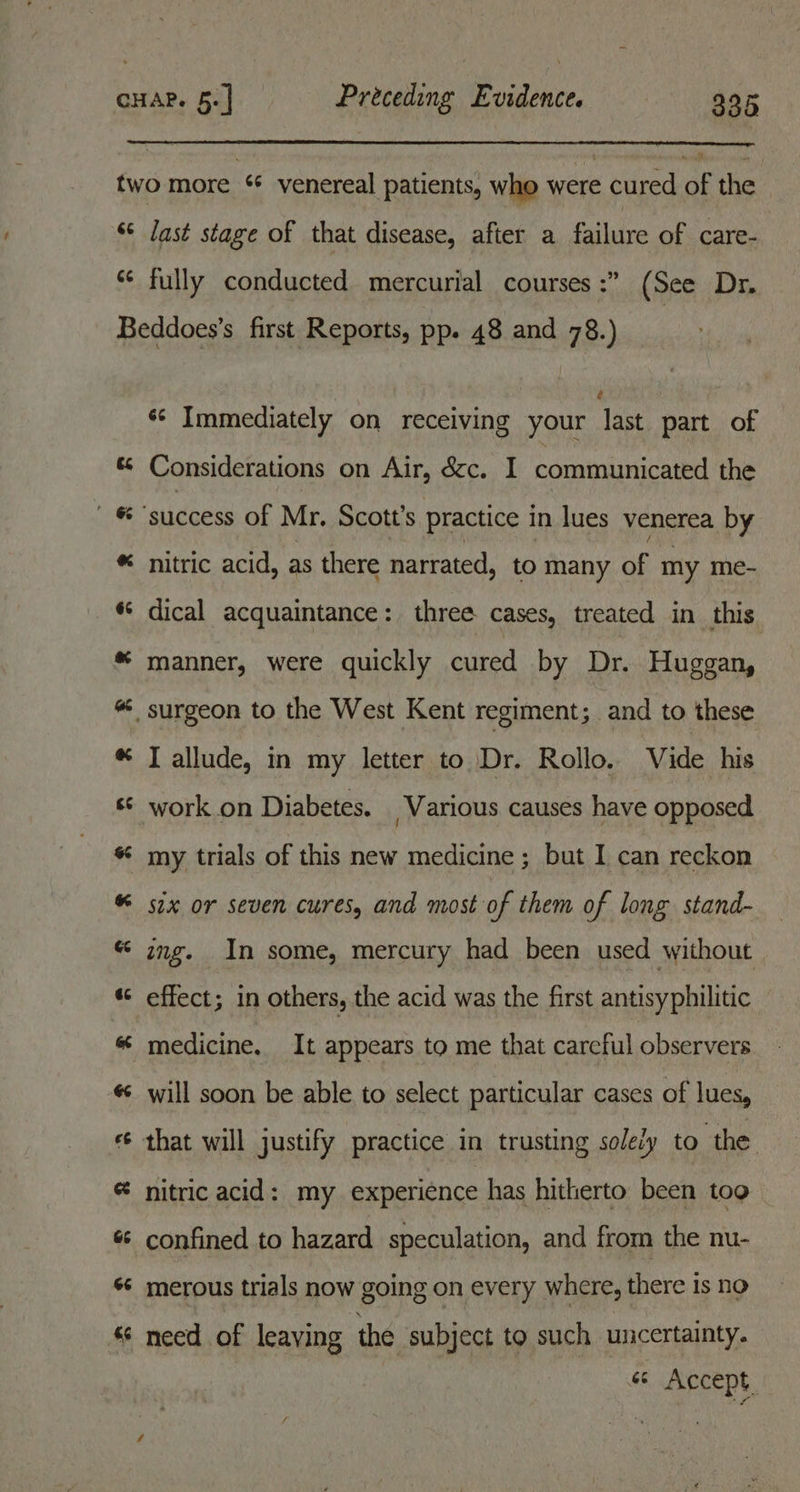 Baral two more ‘ venereal patients, who were cured of the ‘* last stage of that disease, after a failure of care- *¢ fully conducted mercurial courses :” (See Dr. Beddoes’s first Reports, pp. 48 and 78.) ¢ *¢ Immediately on receiving your last part of « Considerations on Air, &amp;c. I communicated the  ® “success of Mr. Scott’s practice in lues venerea by ® nitric acid, as there narrated, to many of my me- « dical acquaintance: three cases, treated in this * manner, were quickly cured by Dr. Huggan, “ surgeon to the West Kent regiment; and to these * I allude, in my letter to Dr. Rollo. Vide his s* work on Diabetes. Various causes have opposed * my trials of this new medicine ; but I can reckon « six or seven cures, and most of them of long stand- “ gng. In some, mercury had been used without «© effect; in others, the acid was the first antisyphilitic « medicine. It appears to me that careful observers « will soon be able to select particular cases of lues, « that will justify practice in trusting solely to the @ nitric acid: my experience has hitherto been tog « confined to hazard speculation, and from the nu- «© merous trials now going on every where, there 1s no « need of leaving the subject to such Bene « Accept.