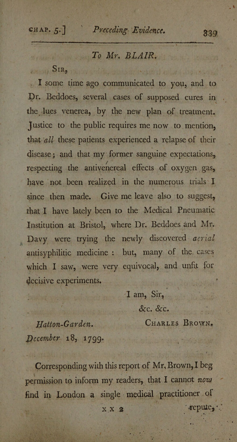 ~ c HAP. a) ie Preceding: Evidence. 339 To Mr. BLAIR. Sir, ee ) _ I some time ago communicated to you, and to Dr. Beddoes, several cases of supposed cures in the _.lues venerea, by the new plan of treatment. Justice to the public requires me now to. mention, that ‘ali. these patients experienced a relapse of their disease; and that my former sanguine expectations, respecting the antivenereal effects of oxygen gas, have not been realized in the numerous. trials: J since then made. Give me leave also to suggest, that I have lately been to the Medical Pneumatic Institution at Bristol, where Dr. Beddoes and Mr. Davy were trying the newly discovered aerial antisy philitic medicine : but, many of the. cases which I saw, were very. equivocal, and unfit for decisive experiments. J am, Sir, afi. SEY 2D Orlin, | Hatton-Garden. - Cuaries Brown. December. 18, 1799. Corresponding with this report of Mr, Brown, beg permission to inform my readers, that I cannot now ~ find in London. a single, ‘medical practitioner . of Beer ae: : J repute) { eg IG ie