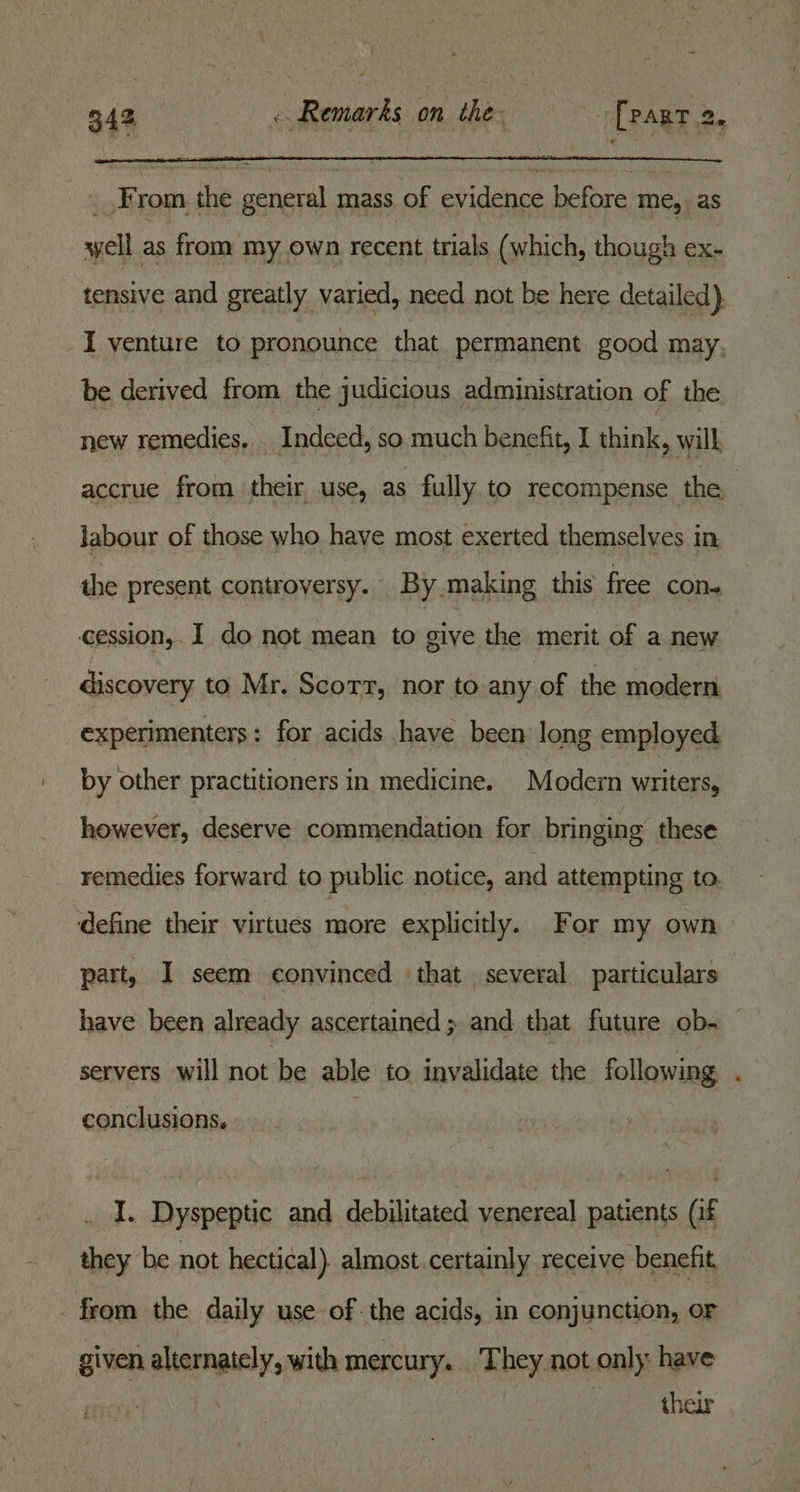 4K rom the general mass of evidence before me, as well as from my own recent trials (which, though ex- tensive and greatly varied, need not be here detailed). I venture to pronounce that permanent good may, be derived from the judicious administration of the new remedies. . Indeed, so much benefit, I think, will accrue from their use, as fully to recompense the labour of those who have most exerted themselves in the present controversy. By making this free cone cession, 1 do not mean to give the merit of a new discovery to Mr. Scorr, nor to any of the modern experimenters: for acids have been long employed. by other practitioners in medicine. Modern writers, however, deserve commendation for bringing these remedies forward to public notice, and attempting to. ‘define their virtues more explicitly. For my own part, I seem convinced ‘that. several. particulars have been already ascertained; and that future ob- — servers will not be able to invalidate the following conclusions, I. Dyspeptic and debilitated venereal patients (if they be not hectical) almost certainly receive benefit, from the daily use of the acids, in conjunction, or given alternately, with mercury. They not only: have , their