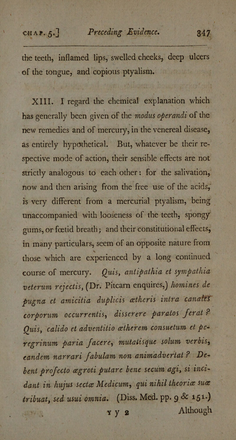 3 the teeth, inflamed lips, swelled cheeks, deep ulcers of the tongue, and copious ptyalism. XIII. I regard the chemical explanation which has generally been given of the modus operandi of the new remedies and of mercury, in the venereal disease, as entirely hypothetical. But, whatever be their re- spective mode of action, their sensible effects are not strictly analogous to each other: for the salivation, now and then arising from the free use of the acids, is very different from a mercurial ptyalism, being unaccompanied with looseness of the teeth, spongy gums, or foetid breath; and their constitutional effects, in many particulars, seem of an opposite nature from those which are experienced by a long continued ~ course of mercury. Quis, antipathia et sympathia veterum rejectis, (Dr. Pitcarn enquires,) homines de pugna et amicitia duplicis aetheris intra canales corporum occurrentis, disserere paratos ferat ? , Quis, calido et adventitio etherem consuctum et pom regrinum paria facere, mutatisque solum verbisy eandem narrari fabulam non animadveriat ? De- bent profecto egrot: putare bene secum agl, st inei~ dant in hujus secte Medicum, qui nihil theor.ae sua tribuat, sed uswi omnia. (Diss. Med. pp. g &amp; 151-). |