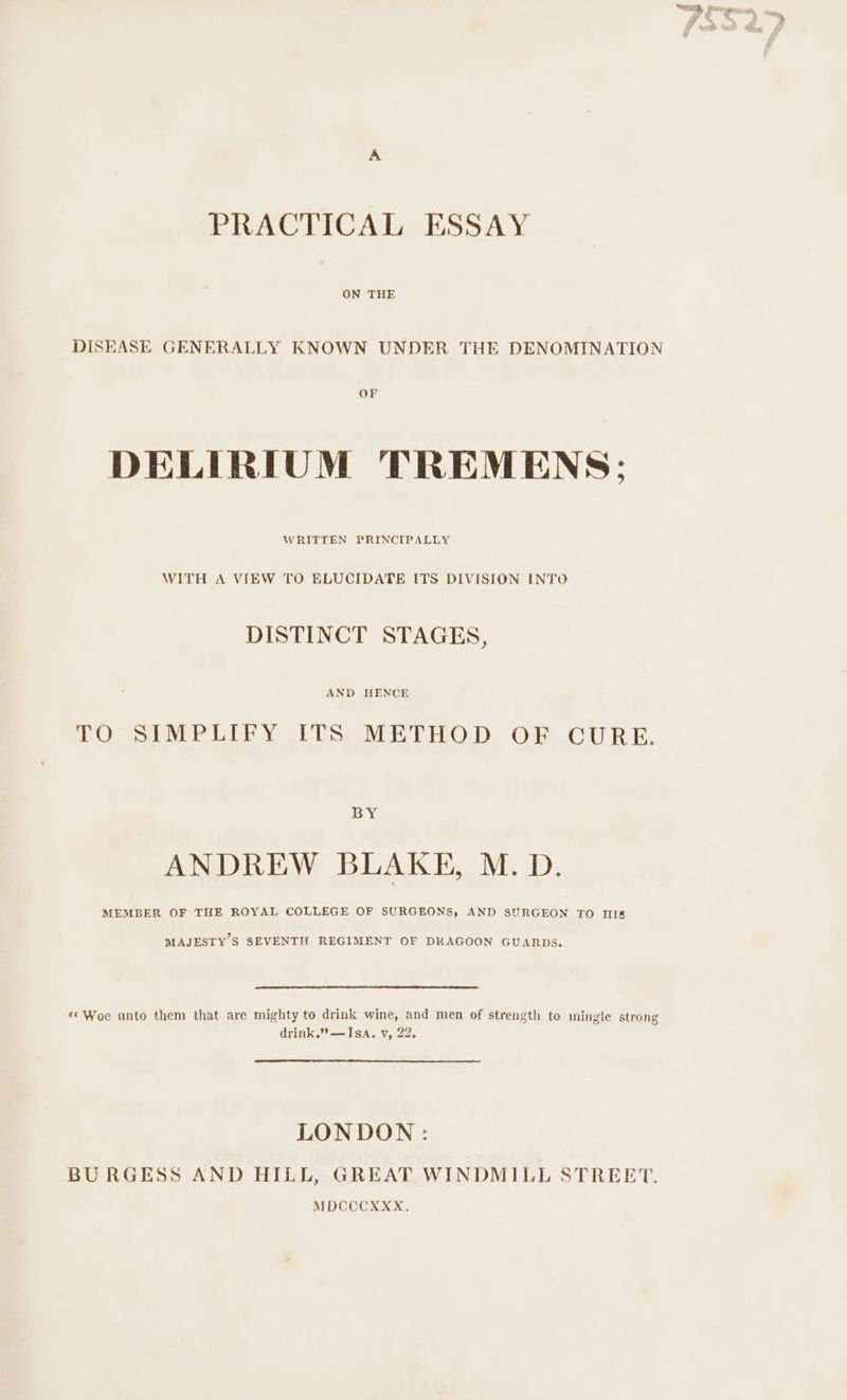 PRACTICAL ESSAY ON THE OF DELIRIUM TREMENS; WRITTEN PRINCIPALLY WITH A VIEW TO ELUCIDATE ITS DIVISION INTO DISTINCT STAGES, AND HENCE EO SiNLP IDE VY. CUS SVE HOeD. OF CUR E. BY ANDREW BLAKE, M. D. MEMBER OF THE ROYAL COLLEGE OF SURGEONS, AND SURGEON TO HI&amp; MAJESTY’S SEVENTH REGIMENT OF DRAGOON GUARDS. ‘* Woe unto them that are mighty to drink wine, and men of strength to mingle strong drink.” —Isa. v, 22, LONDON: BURGESS AND HILL, GREAT WINDMILL STREET. MDCCOXXX.